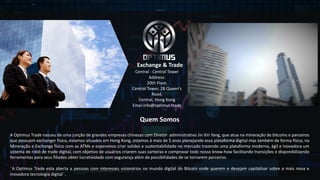 Central	- Central	Tower
Address:
20th	Floor,	
Central	Tower,	28	Queen's	
Road,	
Central,	Hong	Kong
Emai:info@optimus.trade
Exchange	&	Trade
Quem Somos
A Optimus Trade nasceu de uma junção de grandes empresas chinesas com Diretor administrativo Jin Xin Yang, que atua na mineração de bitcoins e parceiros
que possuem exchanger físico, estamos situados em Hong Kong, estamos à mais de 5 anos planejando essa plataforma digital mas também de forma física, na
Mineração e Exchange físico com as ATMs e esperamos criar solidez e sustentabilidade no mercado trazendo uma plataforma moderna, ágil e inovadora um
sistema de robô de trade digital, com objetivo de usuários criarem suas carteiras e comprovar todo nosso know-how facilitando transições e disponibilizando
ferramentas para seus filiados obter lucratividade com segurança além de possibilidades de se tornarem parceiros.
¨A Optimus Trade esta aberta a pessoas com interesses visionários no mundo digital do Bitcoin onde querem e desejam capitalizar sobre a mais nova e
inovadora tecnologia digital¨.
 