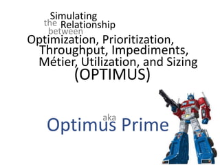 Simulating
(OPTIMUS)
Optimization, Prioritization,
Throughput, Impediments,
the Relationship
between
Métier, Utilization, and Sizing
Optimus Prime
aka
 
