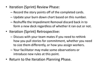 • Iteration (Sprint) Review Phase:
– Record the story points off of the completed cards.
– Update your burn down chart bas...