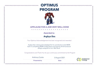 OPTIMUS
PROGRAM
Your Optimus Acknowledgement has been recognised and rewarded
Congratulations and Thank You for your continuous commitment to the Program
Arghya Das
Anthony Cooke
Arghya Das is being acknowledged for his contribution to the MDM
team in completing MDM configurations and signing off all functional
designs assigned to him. Well done.
3 August 2021
 