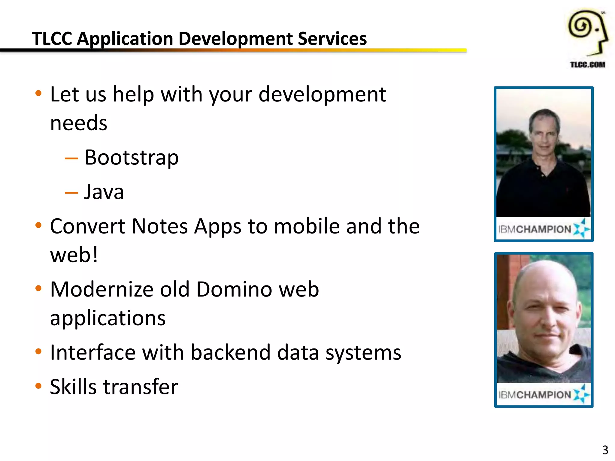 TLCC Application Development Services
3
• Let us help with your development
needs
– Bootstrap
– Java
• Convert Notes Apps to mobile and the
web!
• Modernize old Domino web
applications
• Interface with backend data systems
• Skills transfer
 