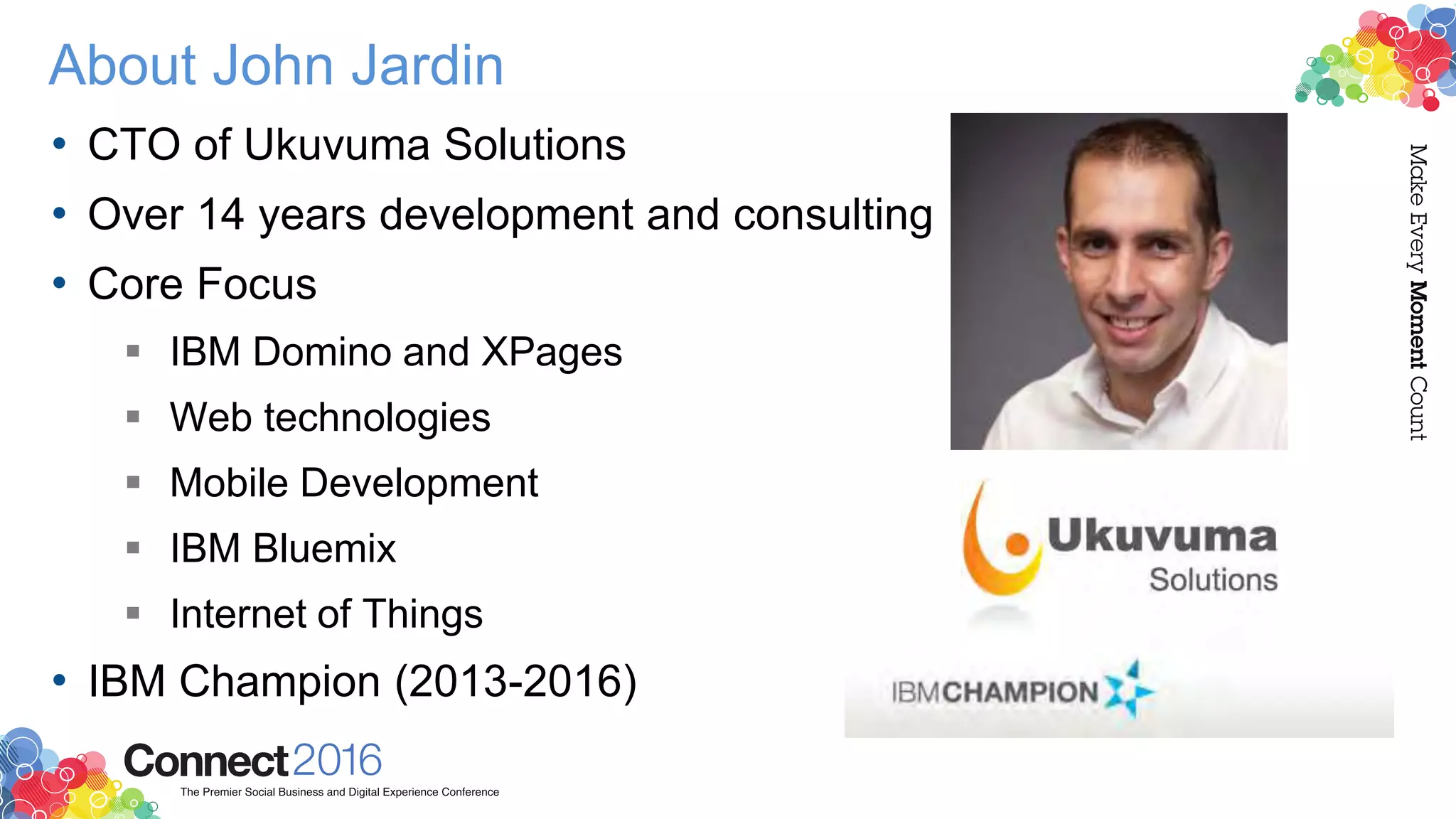 About John Jardin
• CTO of Ukuvuma Solutions
• Over 14 years development and consulting
• Core Focus
 IBM Domino and XPages
 Web technologies
 Mobile Development
 IBM Bluemix
 Internet of Things
• IBM Champion (2013-2016)
 