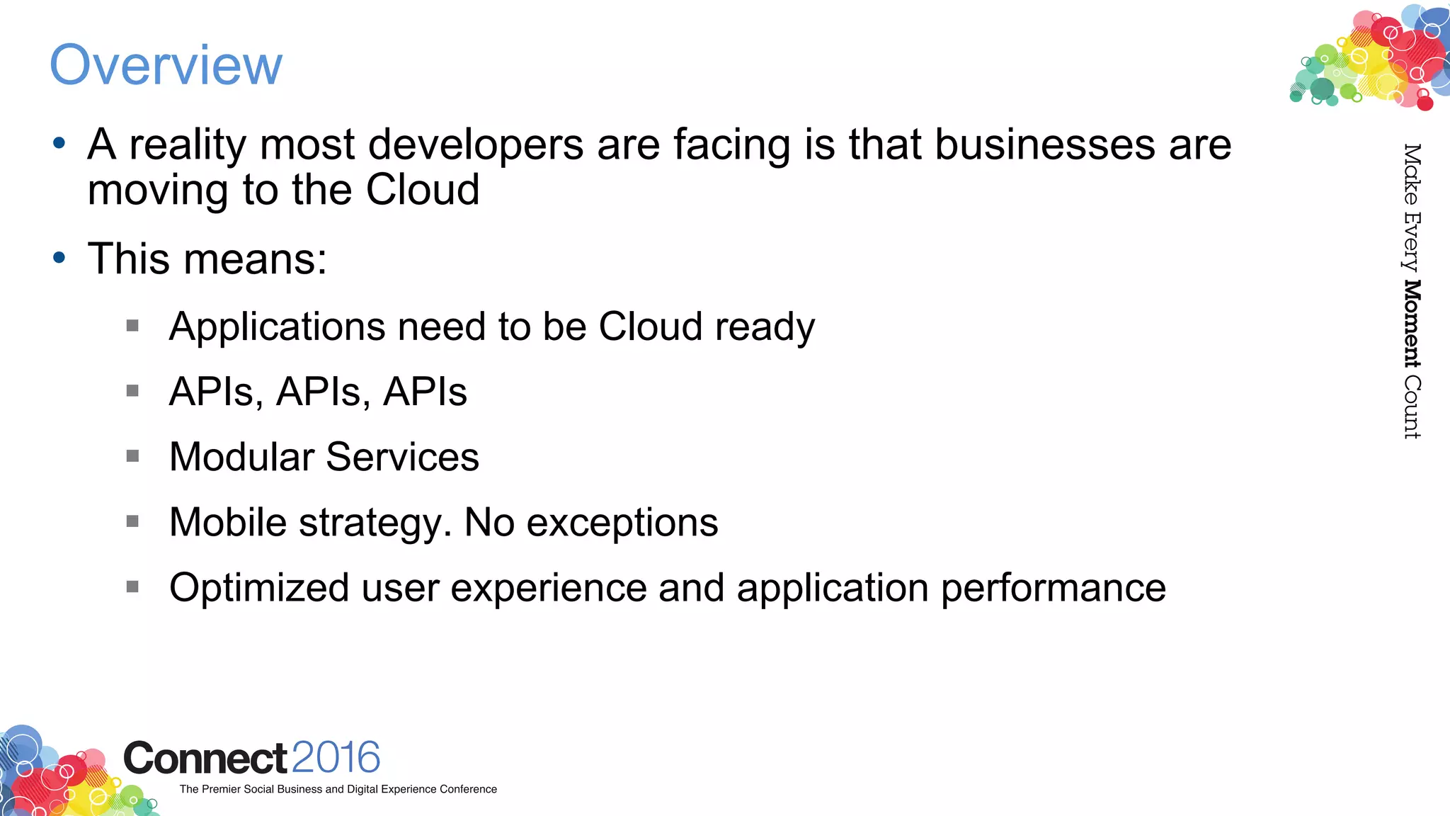 Overview
• A reality most developers are facing is that businesses are
moving to the Cloud
• This means:
 Applications need to be Cloud ready
 APIs, APIs, APIs
 Modular Services
 Mobile strategy. No exceptions
 Optimized user experience and application performance
 