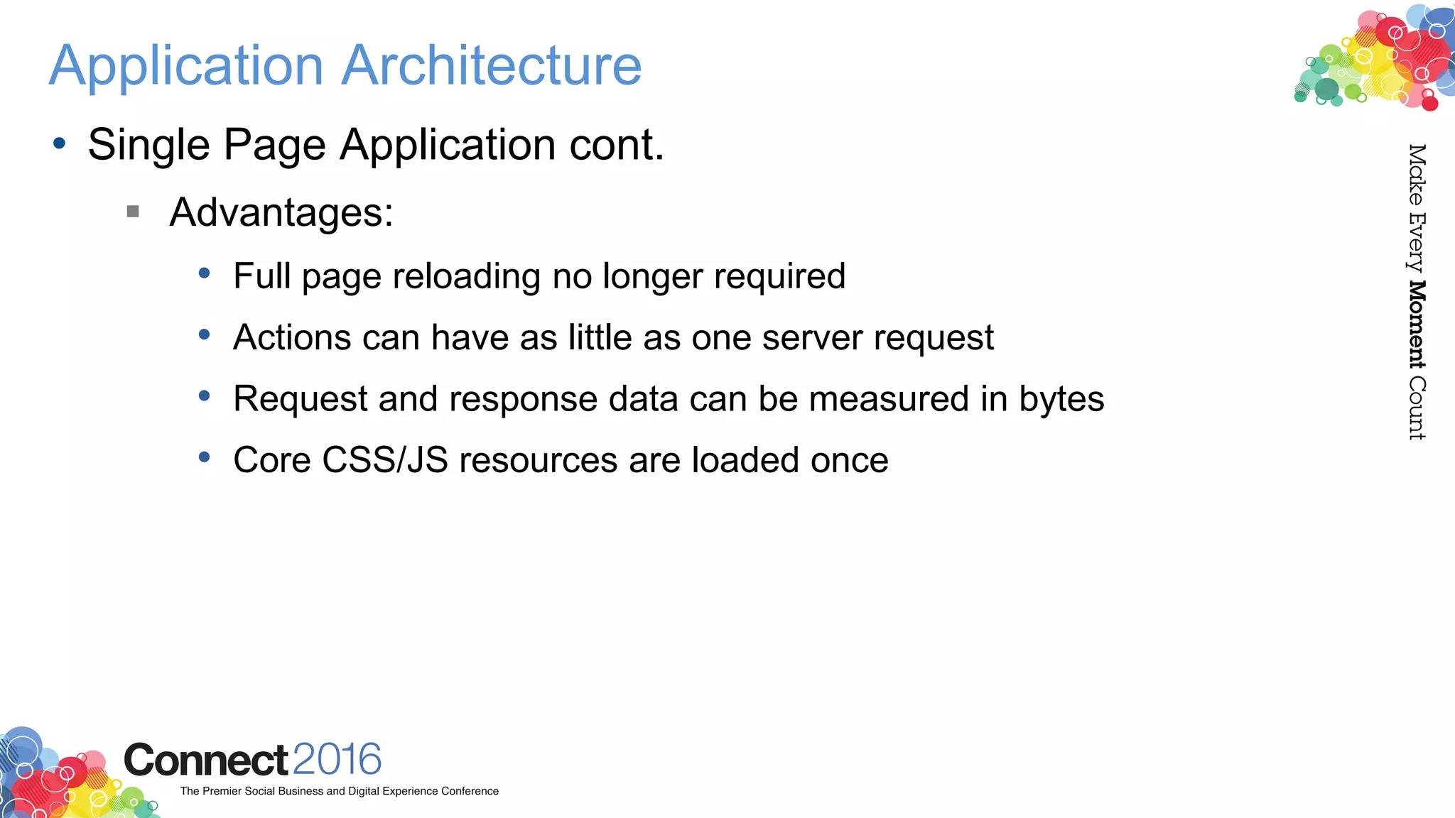 Application Architecture
• Single Page Application cont.
 Advantages:
• Full page reloading no longer required
• Actions can have as little as one server request
• Request and response data can be measured in bytes
• Core CSS/JS resources are loaded once
 