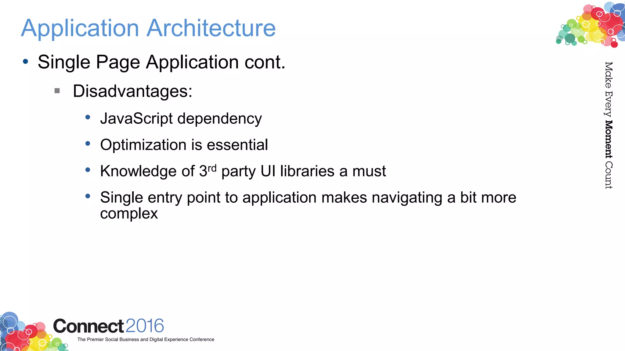 Application Architecture
• Single Page Application cont.
 Disadvantages:
• JavaScript dependency
• Optimization is essential
• Knowledge of 3rd party UI libraries a must
• Single entry point to application makes navigating a bit more
complex
 