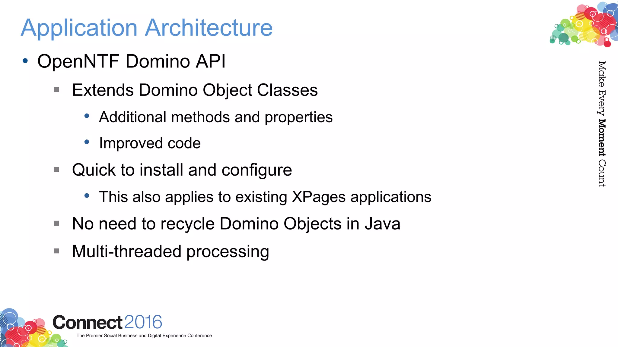 Application Architecture
• OpenNTF Domino API
 Extends Domino Object Classes
• Additional methods and properties
• Improved code
 Quick to install and configure
• This also applies to existing XPages applications
 No need to recycle Domino Objects in Java
 Multi-threaded processing
 