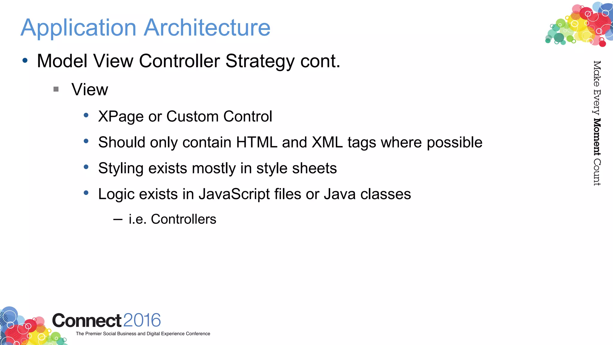 Application Architecture
• Model View Controller Strategy cont.
 View
• XPage or Custom Control
• Should only contain HTML and XML tags where possible
• Styling exists mostly in style sheets
• Logic exists in JavaScript files or Java classes
– i.e. Controllers
 