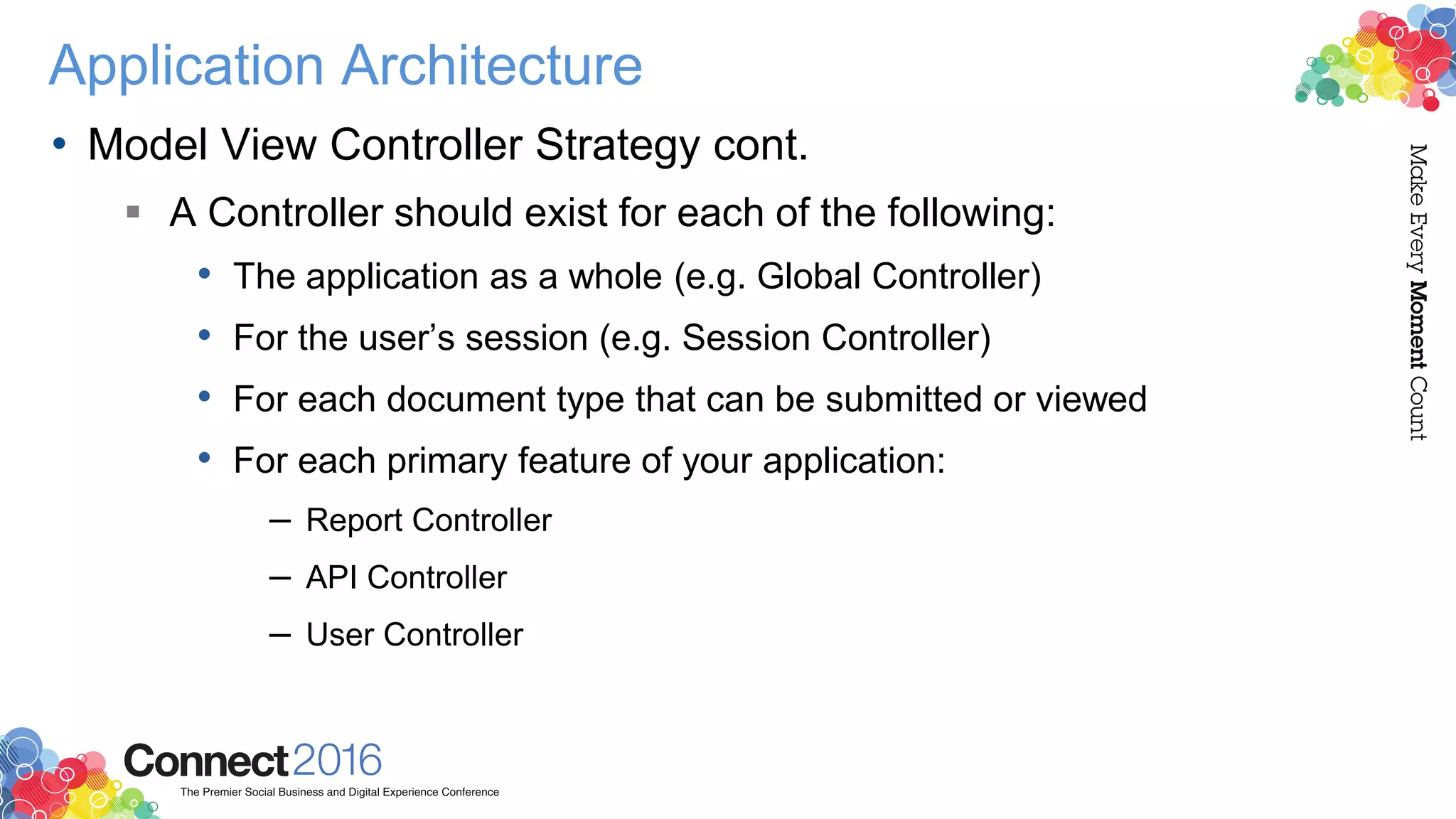 Application Architecture
• Model View Controller Strategy cont.
 A Controller should exist for each of the following:
• The application as a whole (e.g. Global Controller)
• For the user’s session (e.g. Session Controller)
• For each document type that can be submitted or viewed
• For each primary feature of your application:
– Report Controller
– API Controller
– User Controller
 
