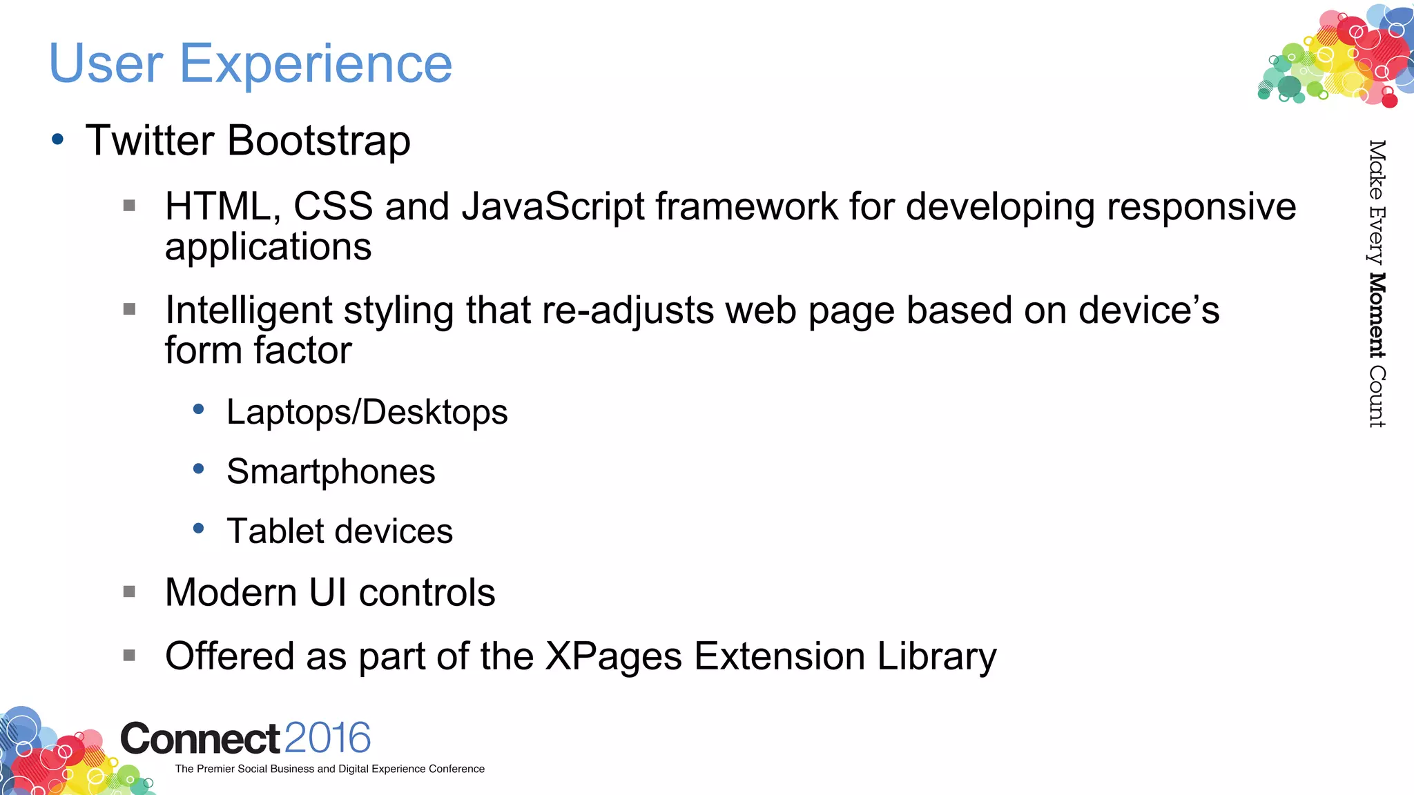 User Experience
• Twitter Bootstrap
 HTML, CSS and JavaScript framework for developing responsive
applications
 Intelligent styling that re-adjusts web page based on device’s
form factor
• Laptops/Desktops
• Smartphones
• Tablet devices
 Modern UI controls
 Offered as part of the XPages Extension Library
 