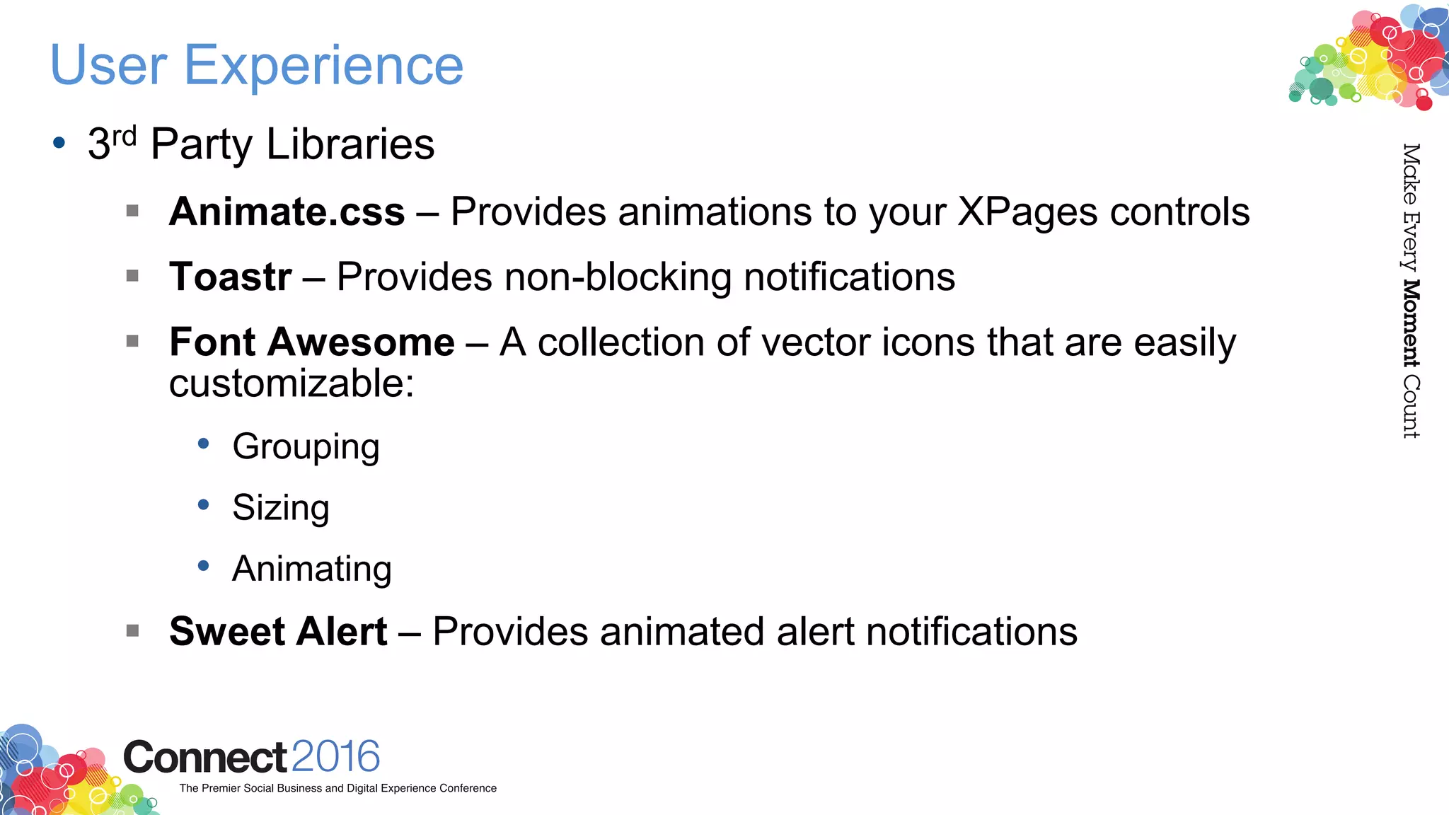 User Experience
• 3rd Party Libraries
 Animate.css – Provides animations to your XPages controls
 Toastr – Provides non-blocking notifications
 Font Awesome – A collection of vector icons that are easily
customizable:
• Grouping
• Sizing
• Animating
 Sweet Alert – Provides animated alert notifications
 