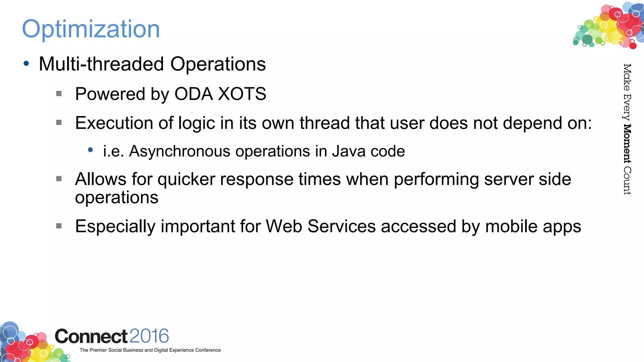 Optimization
• Multi-threaded Operations
 Powered by ODA XOTS
 Execution of logic in its own thread that user does not depend on:
• i.e. Asynchronous operations in Java code
 Allows for quicker response times when performing server side
operations
 Especially important for Web Services accessed by mobile apps
 