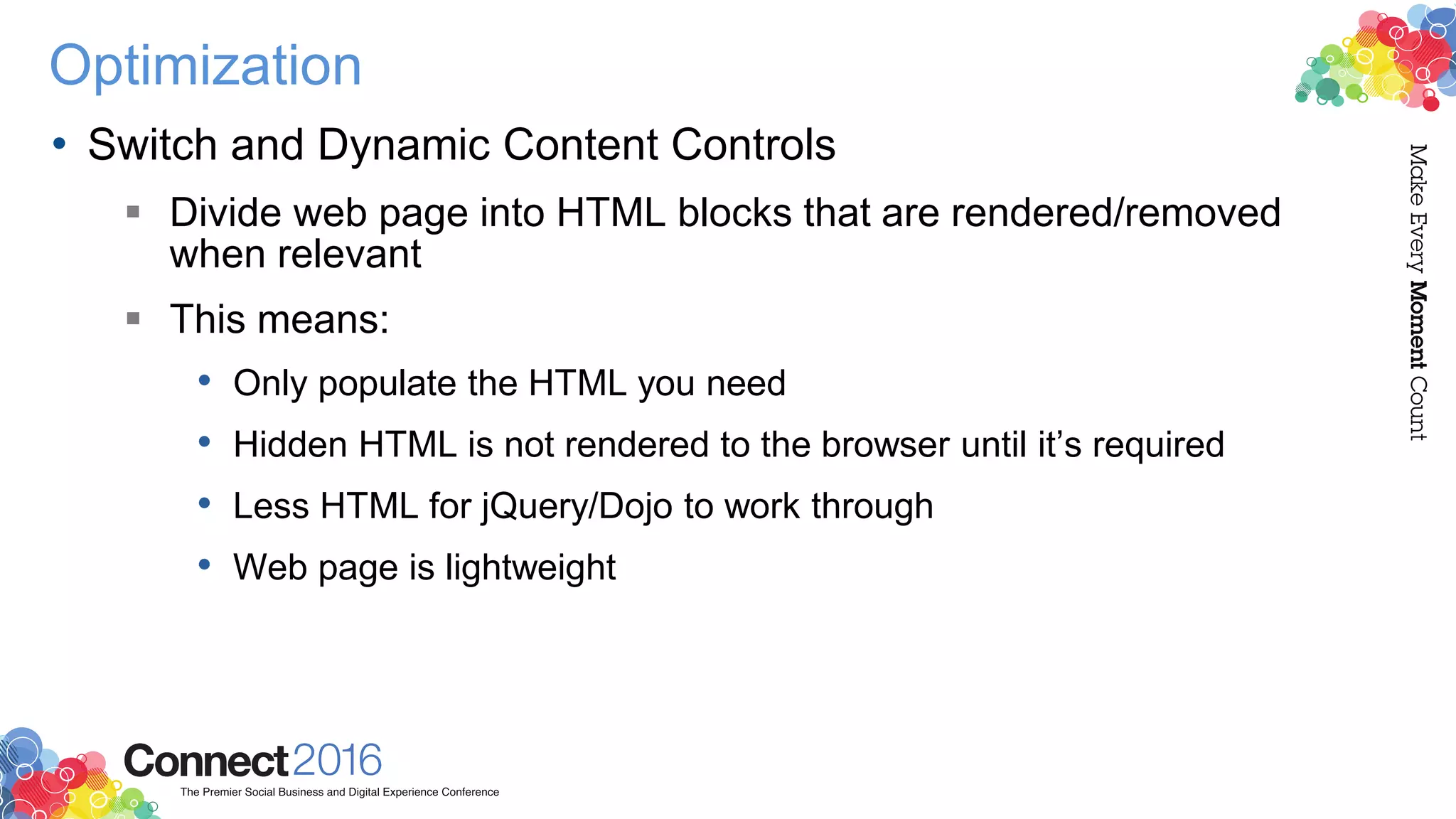 Optimization
• Switch and Dynamic Content Controls
 Divide web page into HTML blocks that are rendered/removed
when relevant
 This means:
• Only populate the HTML you need
• Hidden HTML is not rendered to the browser until it’s required
• Less HTML for jQuery/Dojo to work through
• Web page is lightweight
 