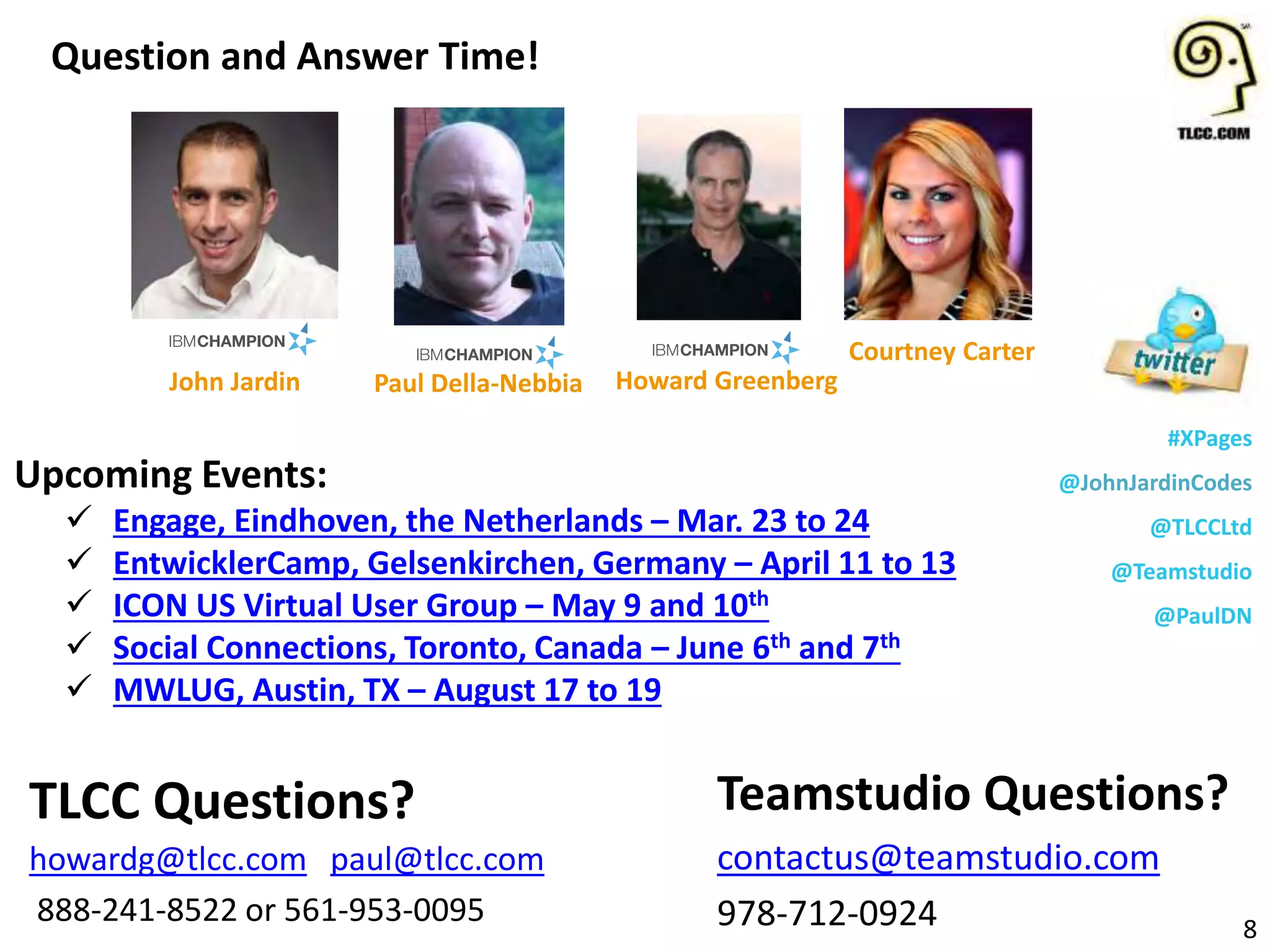 #XPages
@JohnJardinCodes
@TLCCLtd
@Teamstudio
@PaulDN
Upcoming Events:
 Engage, Eindhoven, the Netherlands – Mar. 23 to 24
 EntwicklerCamp, Gelsenkirchen, Germany – April 11 to 13
 ICON US Virtual User Group – May 9 and 10th
 Social Connections, Toronto, Canada – June 6th and 7th
 MWLUG, Austin, TX – August 17 to 19
Question and Answer Time!
8
Teamstudio Questions?
contactus@teamstudio.com
978-712-0924
TLCC Questions?
howardg@tlcc.com paul@tlcc.com
888-241-8522 or 561-953-0095
Howard Greenberg
Courtney Carter
John Jardin Paul Della-Nebbia
 