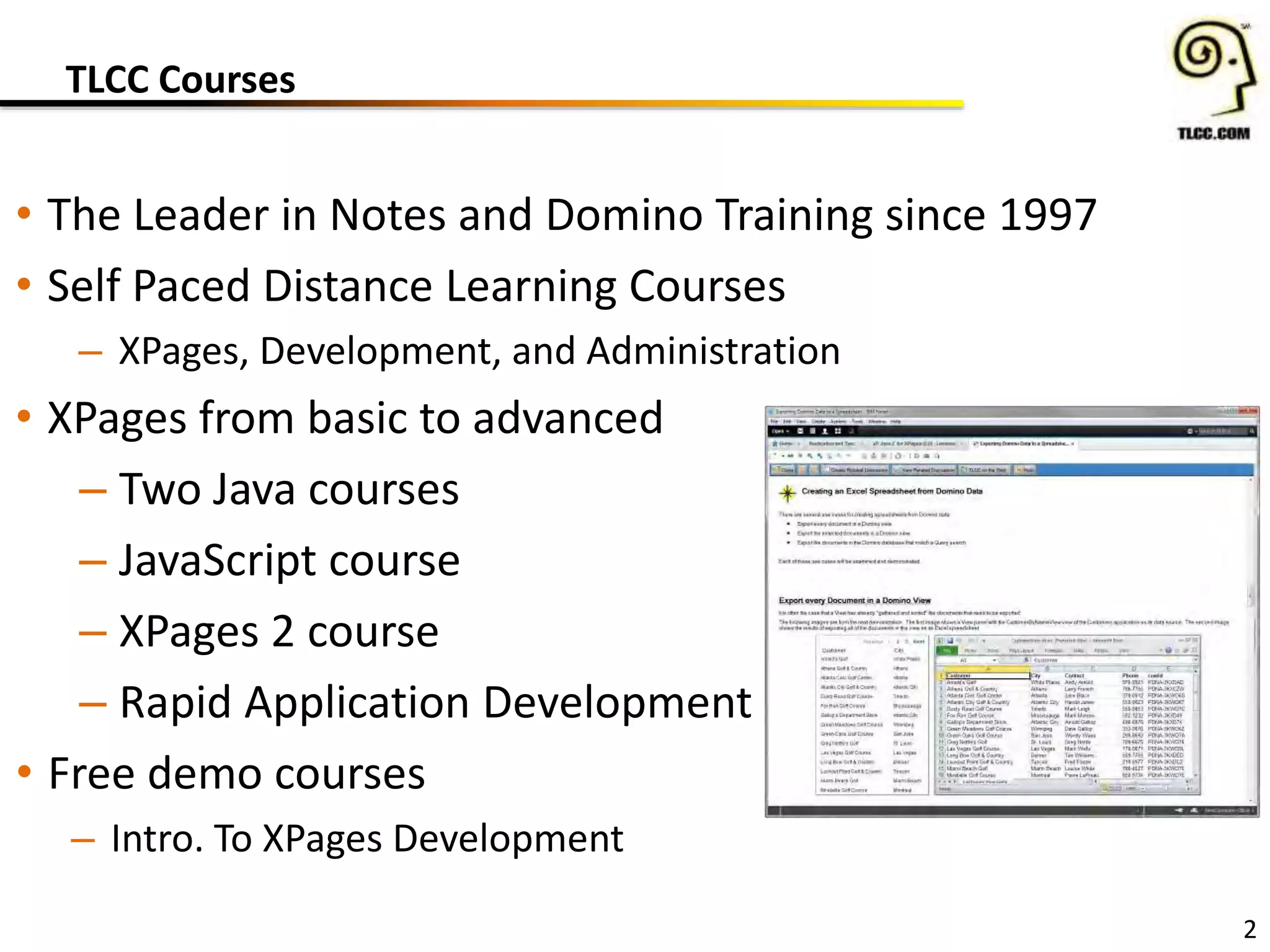 TLCC Courses
• The Leader in Notes and Domino Training since 1997
• Self Paced Distance Learning Courses
– XPages, Development, and Administration
• XPages from basic to advanced
– Two Java courses
– JavaScript course
– XPages 2 course
– Rapid Application Development
• Free demo courses
– Intro. To XPages Development
2
 