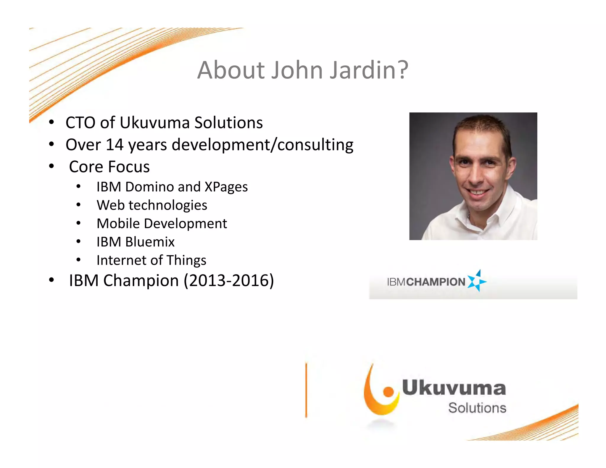 About John Jardin?
• CTO of Ukuvuma Solutions
• Over 14 years development/consulting• Over 14 years development/consulting
• Core Focus
• IBM Domino and XPages
• Web technologies• Web technologies
• Mobile Development
• IBM Bluemix
• Internet of ThingsInternet of Things
• IBM Champion (2013‐2016)
 