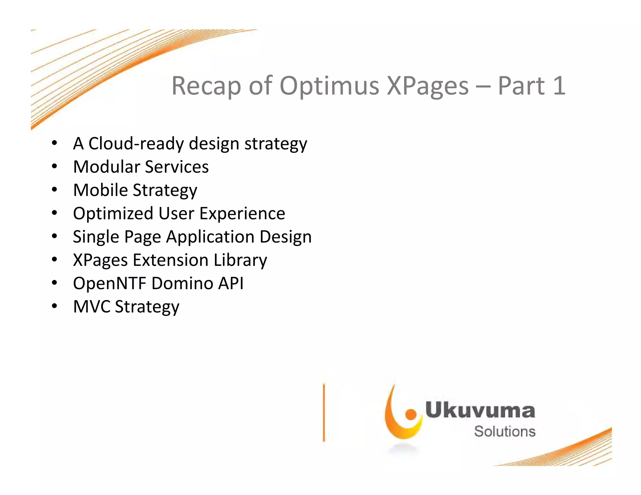 Recap of Optimus XPages – Part 1Recap of Optimus XPages  Part 1
• A Cloud‐ready design strategy
• Modular Services
• Mobile Strategy
• Optimized User ExperienceOptimized User Experience
• Single Page Application Design
• XPages Extension Library
O NTF D i API• OpenNTF Domino API
• MVC Strategy
 