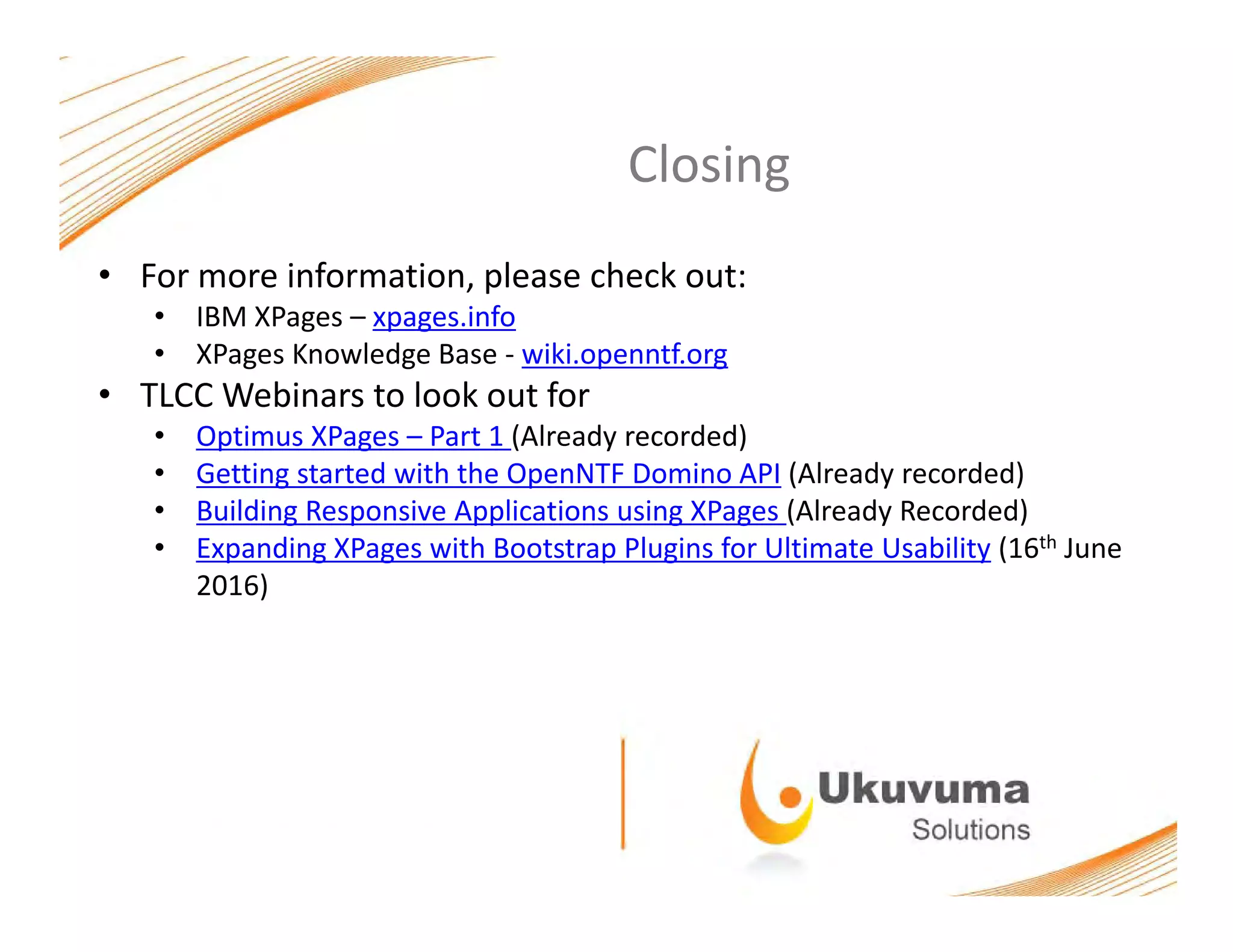 ClosingClosing
• For more information, please check out:
• IBM XPages – xpages.info
• XPages Knowledge Base ‐ wiki.openntf.org
• TLCC Webinars to look out for
• Optimus XPages – Part 1 (Already recorded)
• Getting started with the OpenNTF Domino API (Already recorded)
• Building Responsive Applications using XPages (Already Recorded)
h• Expanding XPages with Bootstrap Plugins for Ultimate Usability (16th June 
2016)
 