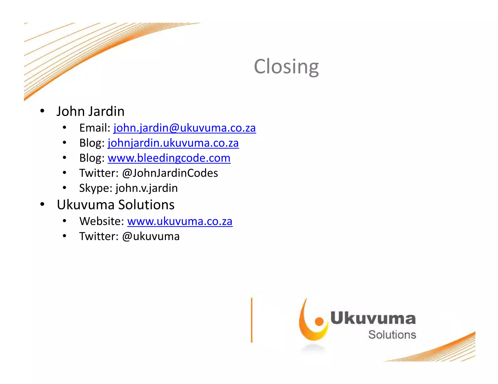 ClosingClosing
• John Jardin
• Email: john.jardin@ukuvuma.co.za
• Blog: johnjardin.ukuvuma.co.za
• Blog: www.bleedingcode.com
• Twitter: @JohnJardinCodes
• Skype: john.v.jardin
• Ukuvuma Solutions
• Website: www.ukuvuma.co.za
• Twitter: @ukuvuma
 