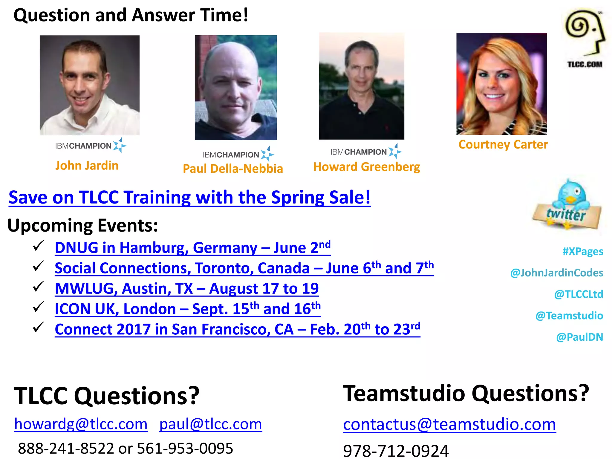 #XPages
@JohnJardinCodes
@TLCCLtd
@Teamstudio
@PaulDN
Upcoming Events:
 DNUG in Hamburg, Germany – June 2nd
 Social Connections, Toronto, Canada – June 6th and 7th
 MWLUG, Austin, TX – August 17 to 19
 ICON UK, London – Sept. 15th and 16th
 Connect 2017 in San Francisco, CA – Feb. 20th to 23rd
Question and Answer Time!
Teamstudio Questions?
contactus@teamstudio.com
978-712-0924
TLCC Questions?
howardg@tlcc.com paul@tlcc.com
888-241-8522 or 561-953-0095
Howard Greenberg
Courtney Carter
John Jardin Paul Della-Nebbia
Save on TLCC Training with the Spring Sale!
 