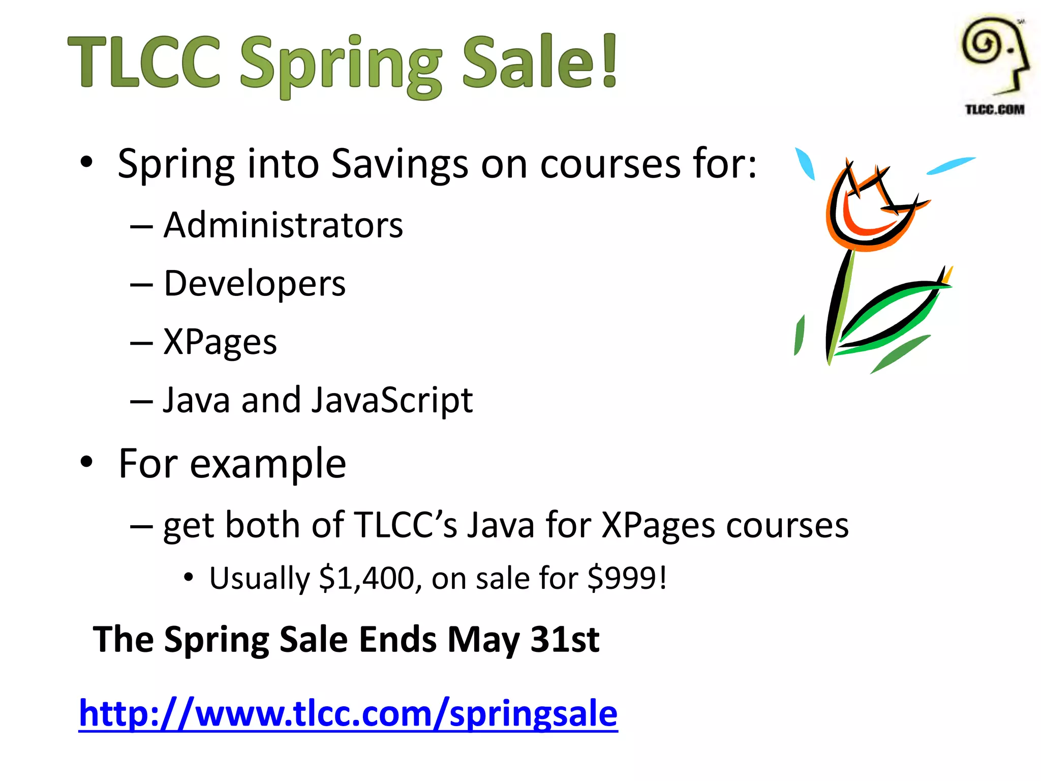 • Spring into Savings on courses for:
– Administrators
– Developers
– XPages
– Java and JavaScript
• For example
– get both of TLCC’s Java for XPages courses
• Usually $1,400, on sale for $999!
The Spring Sale Ends May 31st
http://www.tlcc.com/springsale
 