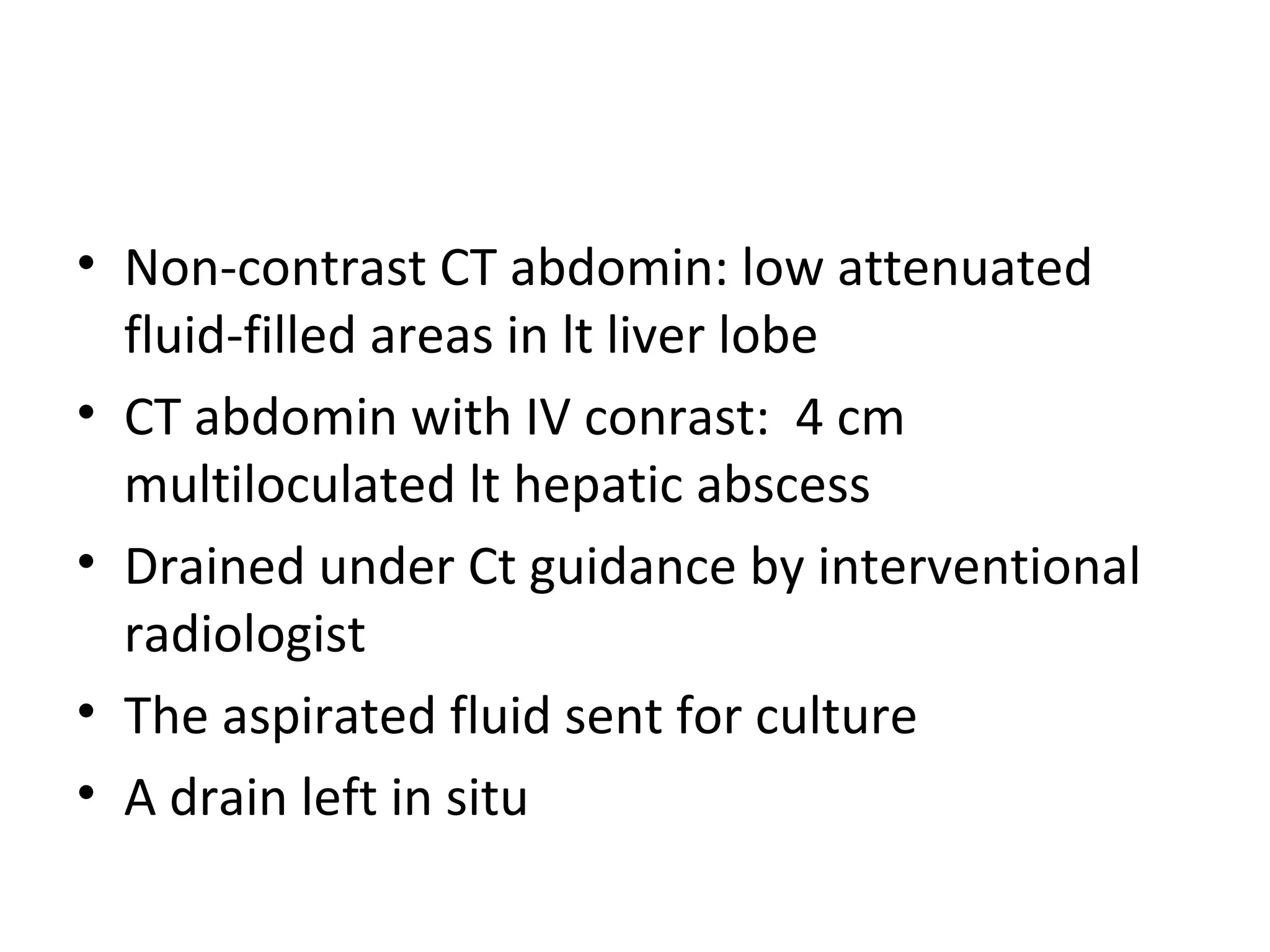 Non-contrast CT abdomin: low attenuated fluid-filled areas in lt liver lobe CT abdomin with IV conrast:  4 cm multiloculated lt hepatic abscess Drained under Ct guidance by interventional radiologist The aspirated fluid sent for culture A drain left in situ 