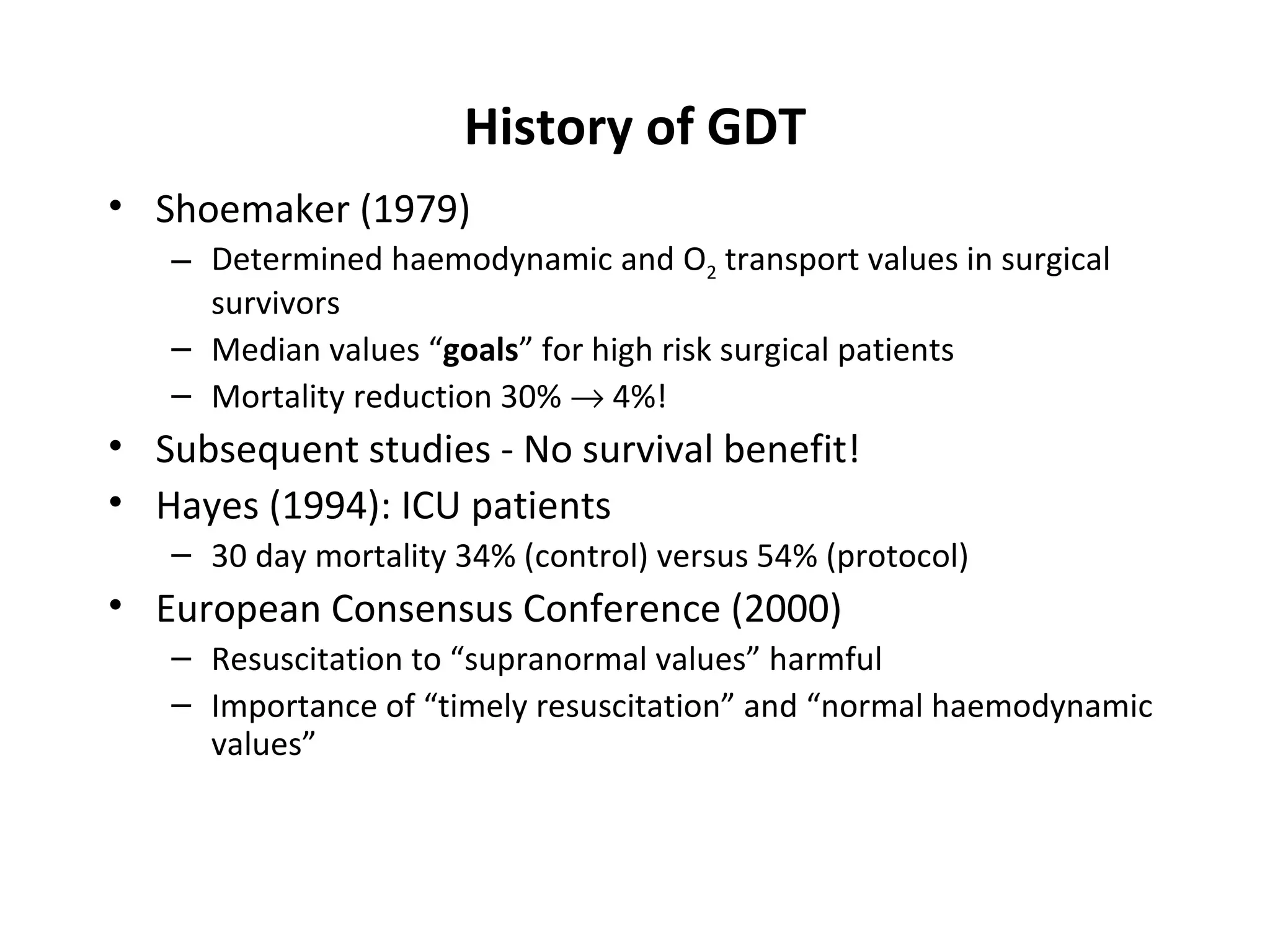 History of GDT Shoemaker (1979) Determined haemodynamic and O 2  transport values in surgical survivors Median values “ goals ” for high risk surgical patients Mortality reduction 30%    4%! Subsequent studies - No survival benefit! Hayes (1994): ICU patients 30 day mortality 34% (control) versus 54% (protocol) European Consensus Conference (2000) Resuscitation to “supranormal values” harmful Importance of “timely resuscitation” and “normal haemodynamic values” 