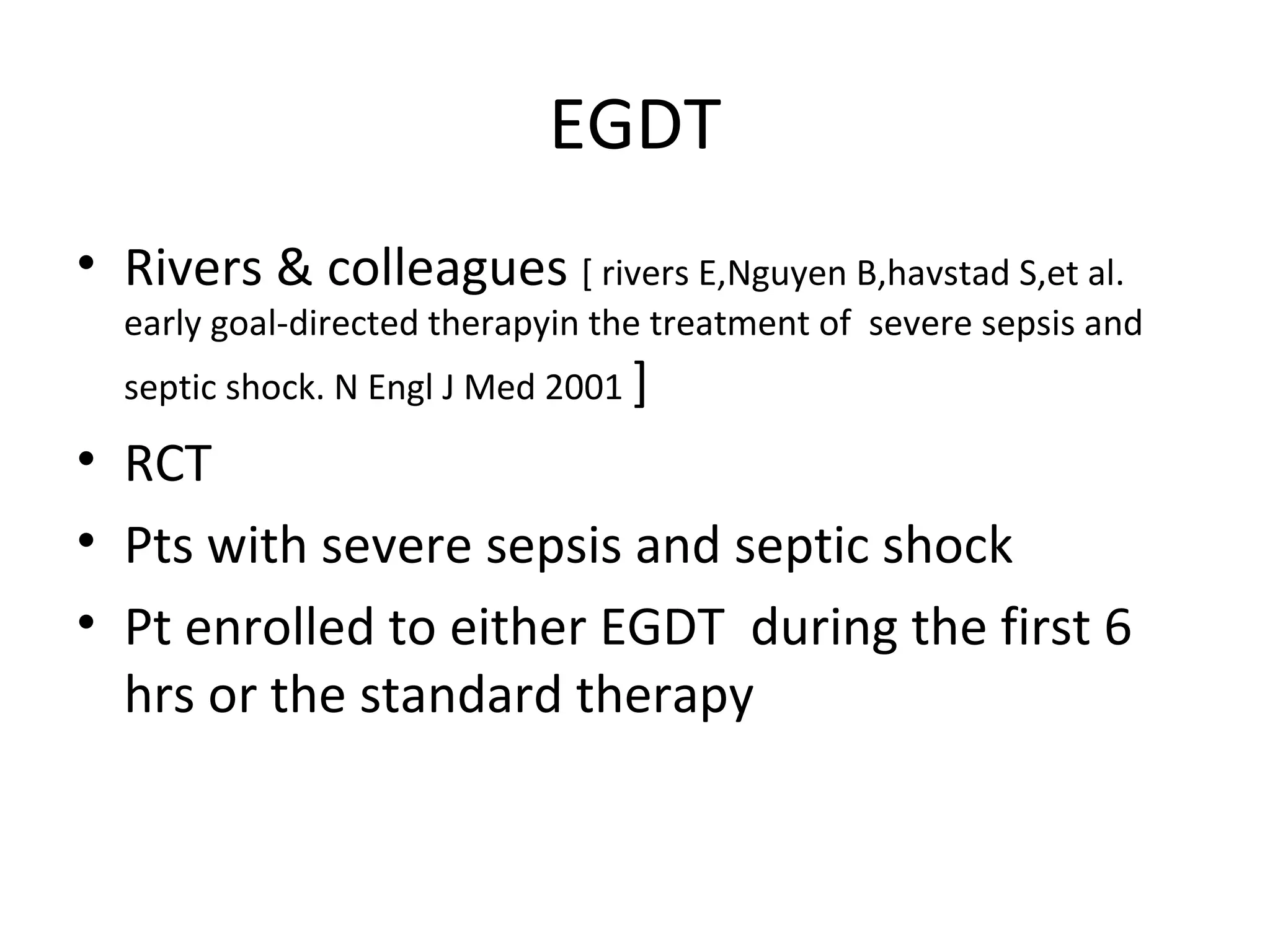 EGDT Rivers & colleagues  [ rivers E,Nguyen B,havstad S,et al. early goal-directed therapyin the treatment of  severe sepsis and septic shock. N Engl J Med 2001  ] RCT Pts with severe sepsis and septic shock Pt enrolled to either EGDT  during the first 6 hrs or the standard therapy 