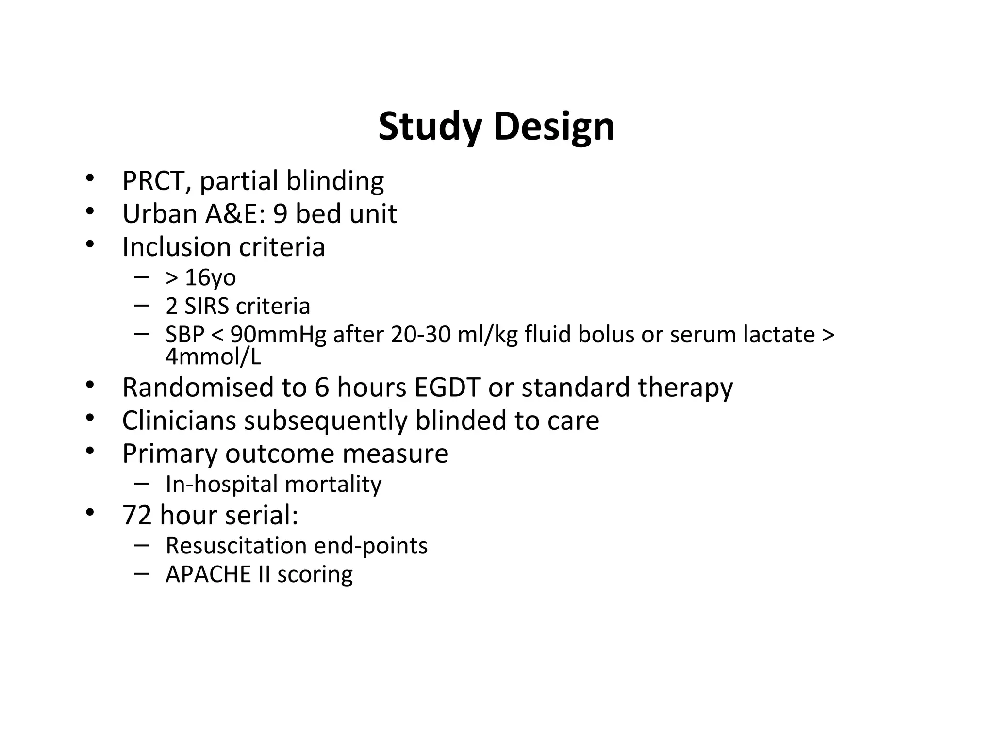 Study Design PRCT, partial blinding Urban A&E: 9 bed unit Inclusion criteria > 16yo 2 SIRS criteria SBP < 90mmHg after 20-30 ml/kg fluid bolus or serum lactate > 4mmol/L Randomised to 6 hours EGDT or standard therapy Clinicians subsequently blinded to care Primary outcome measure In-hospital mortality 72 hour serial: Resuscitation end-points APACHE II scoring 