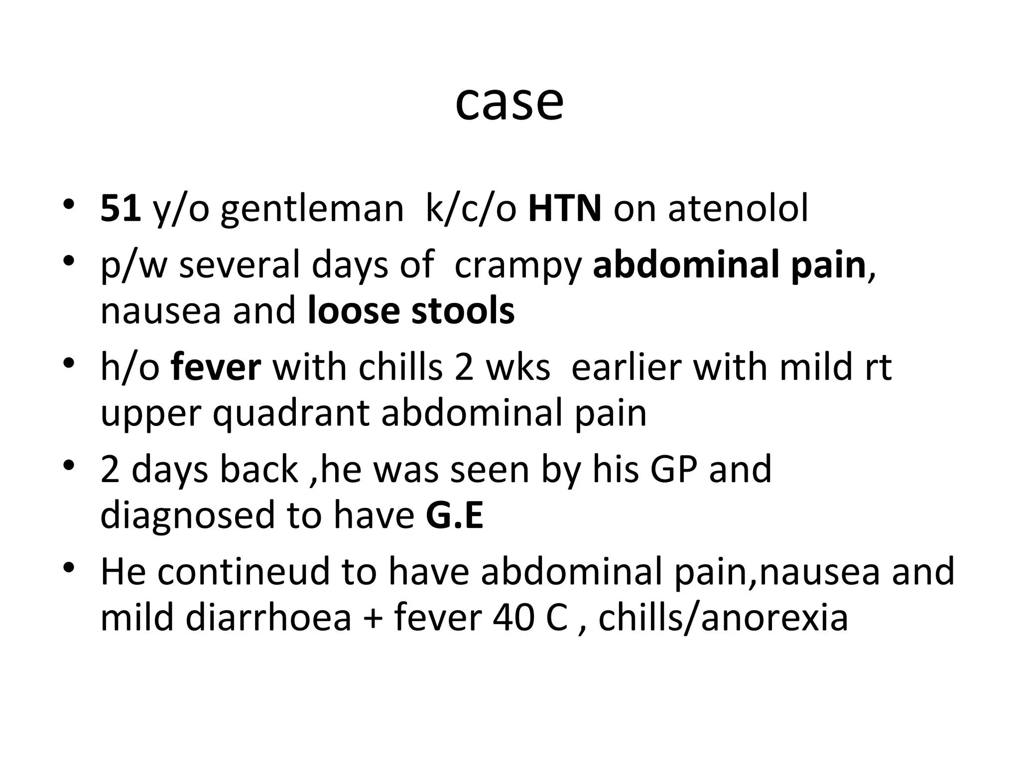 case 51  y/o gentleman  k/c/o  HTN  on atenolol p/w several days of  crampy  abdominal pain , nausea and  loose stools h/o  fever  with chills 2 wks  earlier with mild rt upper quadrant abdominal pain 2 days back ,he was seen by his GP and diagnosed to have  G.E He contineud to have abdominal pain,nausea and mild diarrhoea + fever 40 C , chills/anorexia 