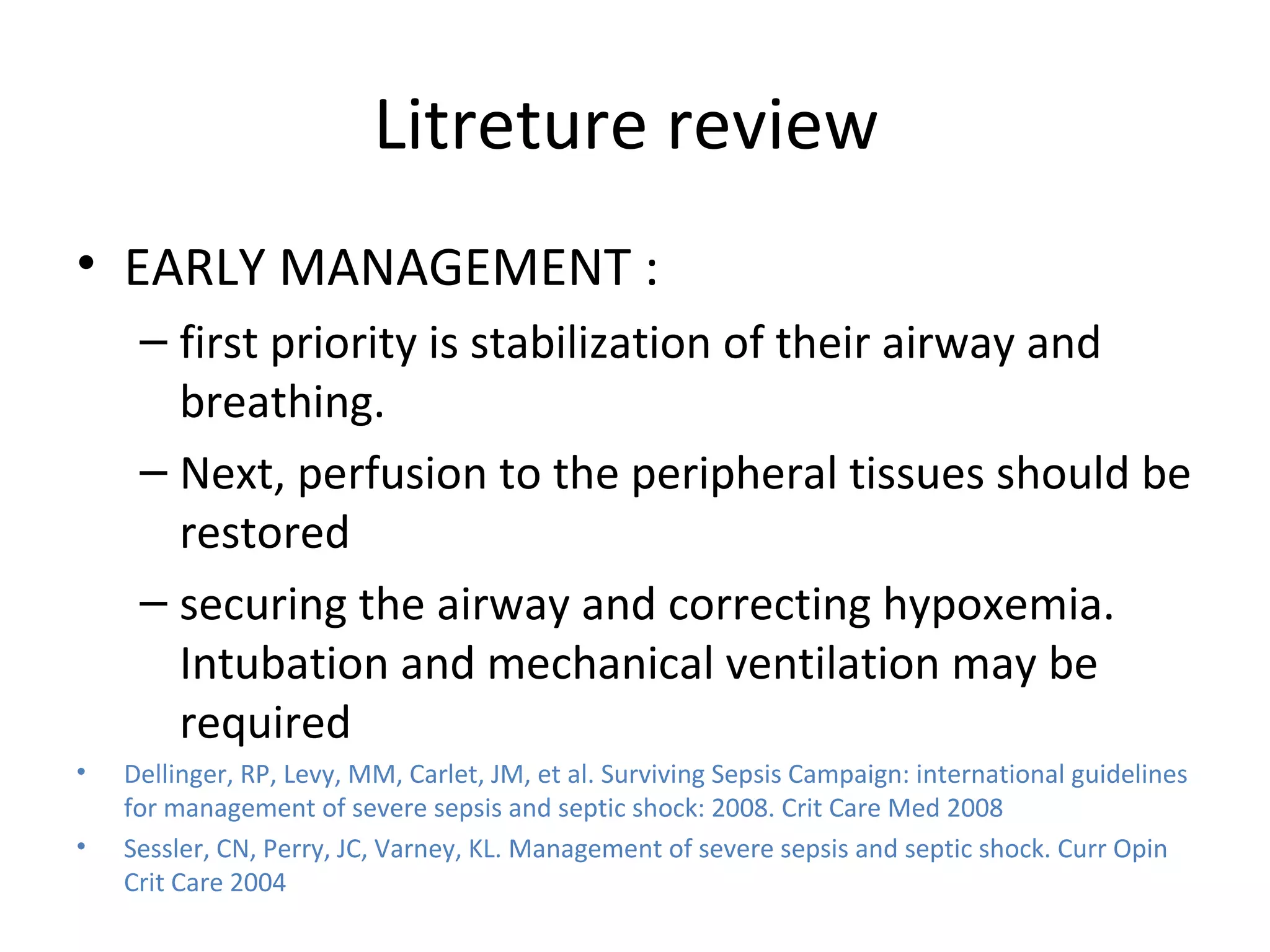 Litreture review  EARLY MANAGEMENT : first priority is stabilization of their airway and breathing.  Next, perfusion to the peripheral tissues should be restored  securing the airway and correcting hypoxemia. Intubation and mechanical ventilation may be required Dellinger, RP, Levy, MM, Carlet, JM, et al. Surviving Sepsis Campaign: international guidelines for management of severe sepsis and septic shock: 2008. Crit Care Med 2008 Sessler, CN, Perry, JC, Varney, KL. Management of severe sepsis and septic shock. Curr Opin Crit Care 2004 