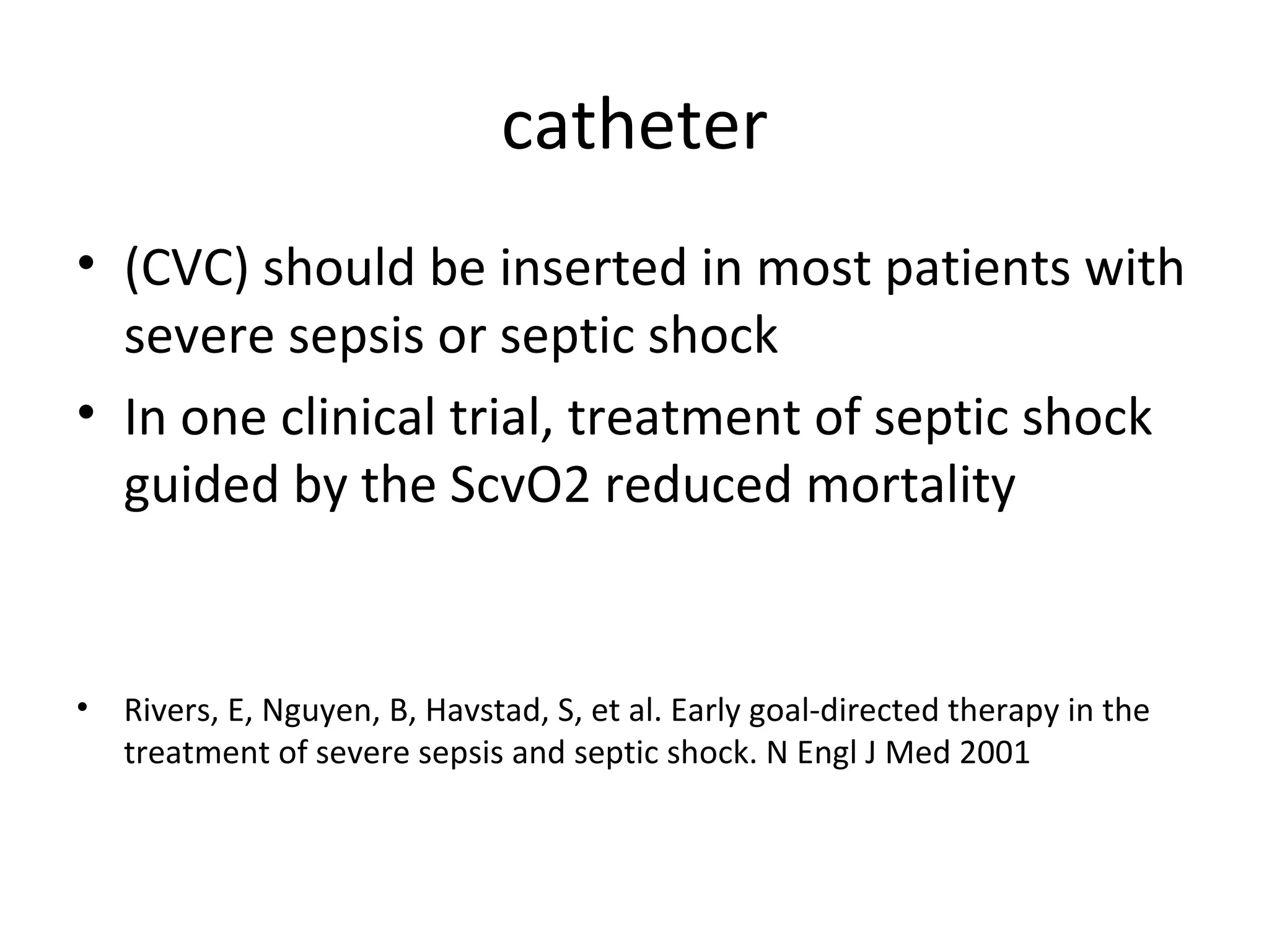 catheter (CVC) should be inserted in most patients with severe sepsis or septic shock In one clinical trial, treatment of septic shock guided by the ScvO2 reduced mortality Rivers, E, Nguyen, B, Havstad, S, et al. Early goal-directed therapy in the treatment of severe sepsis and septic shock. N Engl J Med 2001 