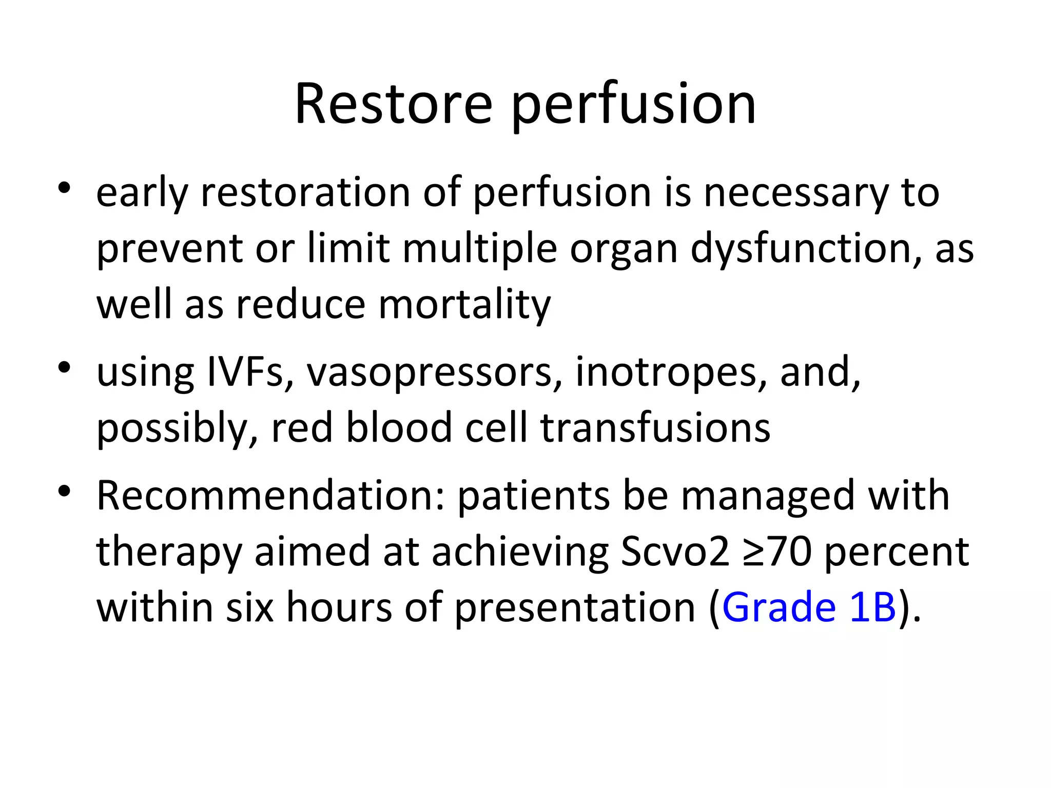 Restore perfusion early restoration of perfusion is necessary to prevent or limit multiple organ dysfunction, as well as reduce mortality using IVFs, vasopressors, inotropes, and, possibly, red blood cell transfusions Recommendation: patients be managed with therapy aimed at achieving Scvo2 ≥70 percent within six hours of presentation ( Grade 1B ).  