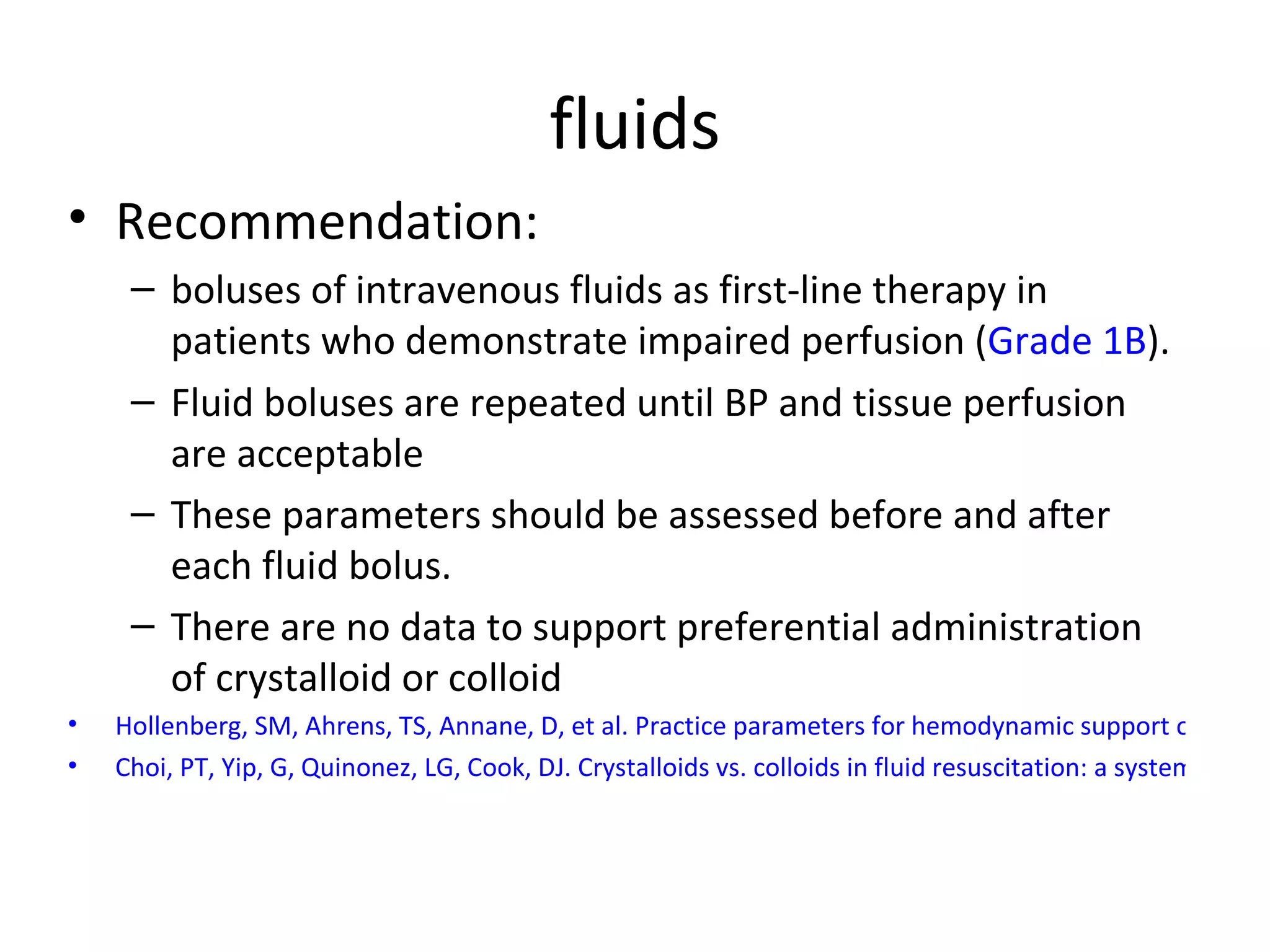 fluids Recommendation: boluses of intravenous fluids as first-line therapy in patients who demonstrate impaired perfusion ( Grade 1B ).  Fluid boluses are repeated until BP and tissue perfusion are acceptable These parameters should be assessed before and after each fluid bolus.  There are no data to support preferential administration of crystalloid or colloid Hollenberg, SM, Ahrens, TS, Annane, D, et al. Practice parameters for hemodynamic support of sepsis in adult patients: 2004 update. Crit Care Med 2004;  Choi, PT, Yip, G, Quinonez, LG, Cook, DJ. Crystalloids vs. colloids in fluid resuscitation: a systematic review. Crit Care Med 1999 