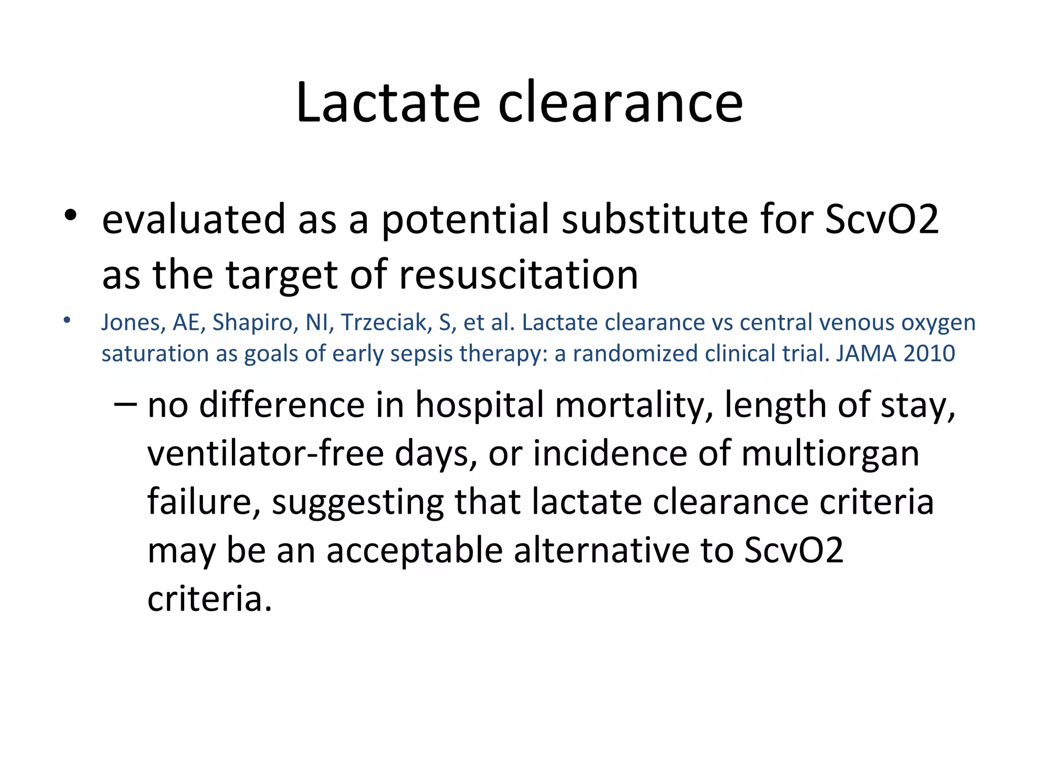 Lactate clearance evaluated as a potential substitute for ScvO2 as the target of resuscitation Jones, AE, Shapiro, NI, Trzeciak, S, et al. Lactate clearance vs central venous oxygen saturation as goals of early sepsis therapy: a randomized clinical trial. JAMA 2010 no difference in hospital mortality, length of stay, ventilator-free days, or incidence of multiorgan failure, suggesting that lactate clearance criteria may be an acceptable alternative to ScvO2 criteria. 