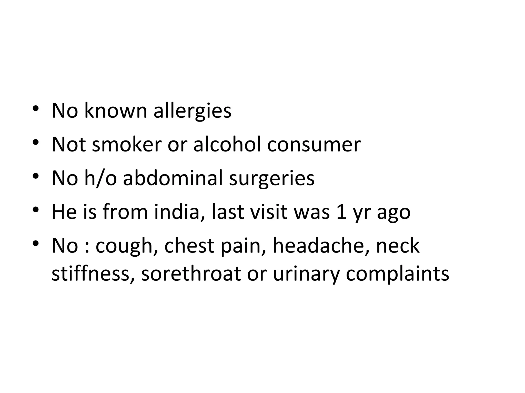No known allergies Not smoker or alcohol consumer No h/o abdominal surgeries He is from india, last visit was 1 yr ago No : cough, chest pain, headache, neck stiffness, sorethroat or urinary complaints 