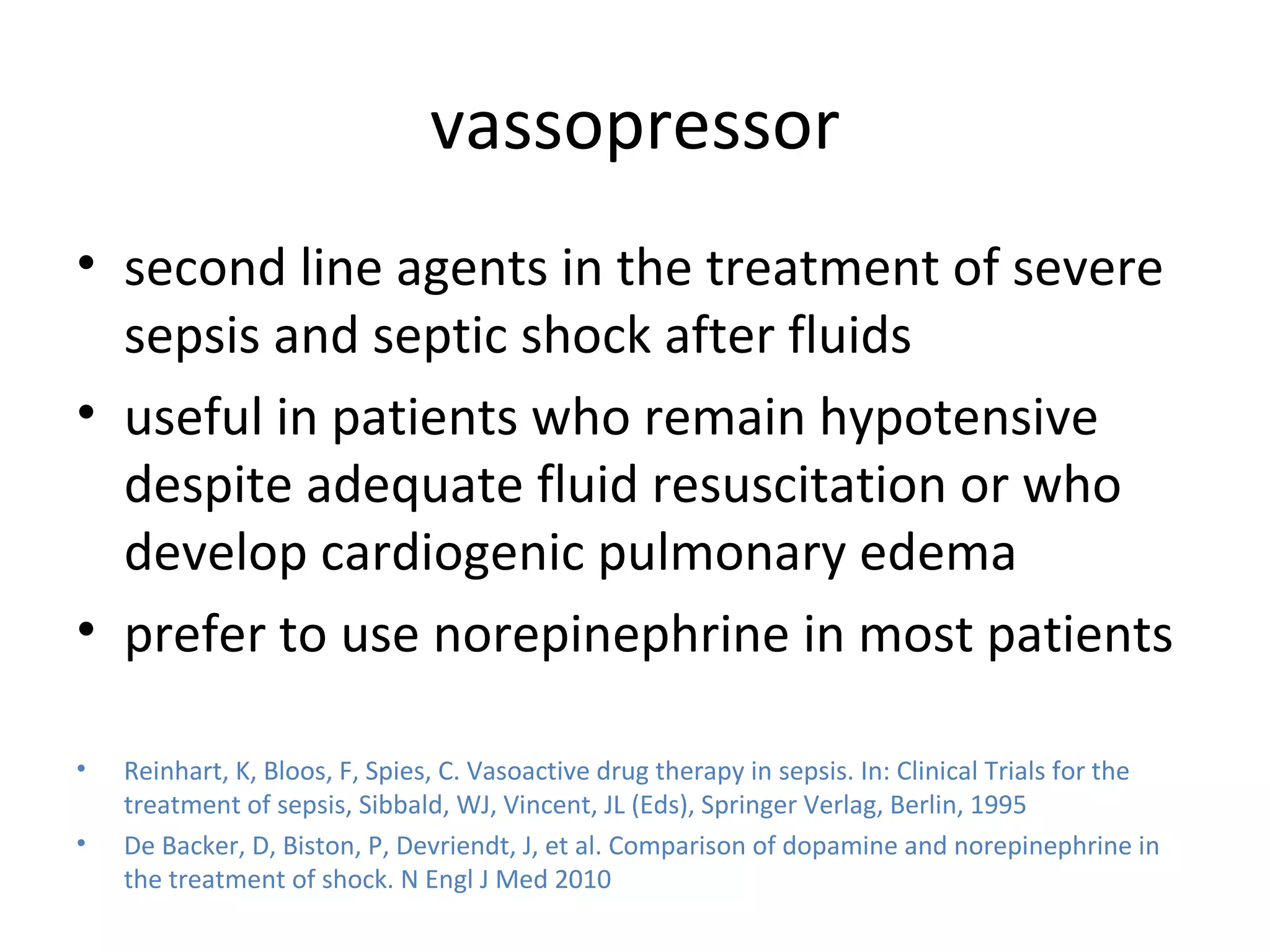 vassopressor second line agents in the treatment of severe sepsis and septic shock after fluids useful in patients who remain hypotensive despite adequate fluid resuscitation or who develop cardiogenic pulmonary edema prefer to use norepinephrine in most patients  Reinhart, K, Bloos, F, Spies, C. Vasoactive drug therapy in sepsis. In: Clinical Trials for the treatment of sepsis, Sibbald, WJ, Vincent, JL (Eds), Springer Verlag, Berlin, 1995 De Backer, D, Biston, P, Devriendt, J, et al. Comparison of dopamine and norepinephrine in the treatment of shock. N Engl J Med 2010 