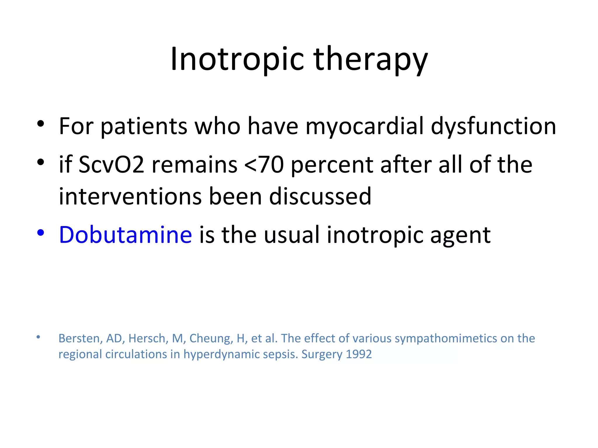 Inotropic therapy For patients who have myocardial dysfunction if ScvO2 remains <70 percent after all of the interventions been discussed  Dobutamine  is the usual inotropic agent Bersten, AD, Hersch, M, Cheung, H, et al. The effect of various sympathomimetics on the regional circulations in hyperdynamic sepsis. Surgery 1992 