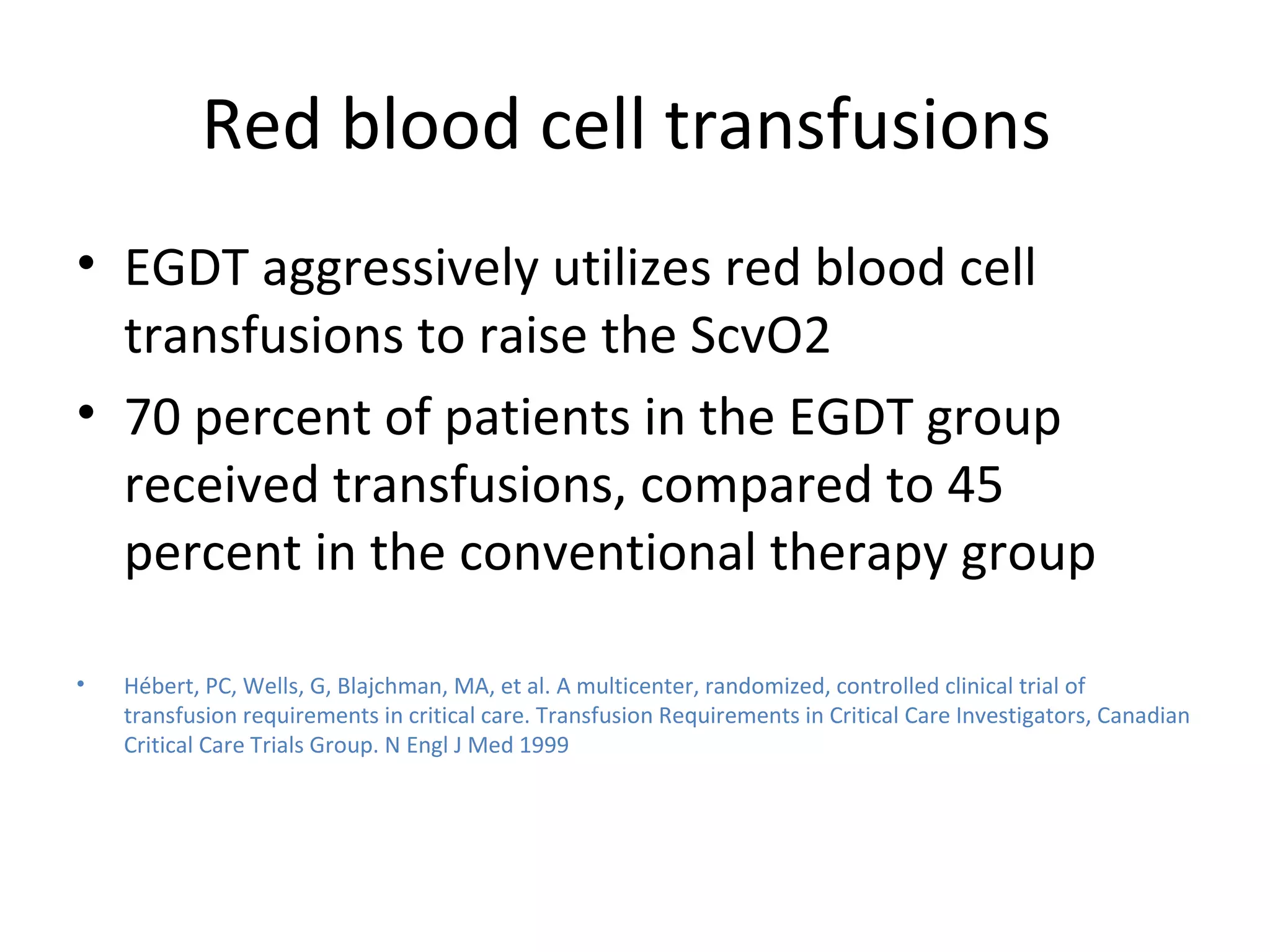Red blood cell transfusions  EGDT aggressively utilizes red blood cell transfusions to raise the ScvO2 70 percent of patients in the EGDT group received transfusions, compared to 45 percent in the conventional therapy group Hébert, PC, Wells, G, Blajchman, MA, et al. A multicenter, randomized, controlled clinical trial of transfusion requirements in critical care. Transfusion Requirements in Critical Care Investigators, Canadian Critical Care Trials Group. N Engl J Med 1999 