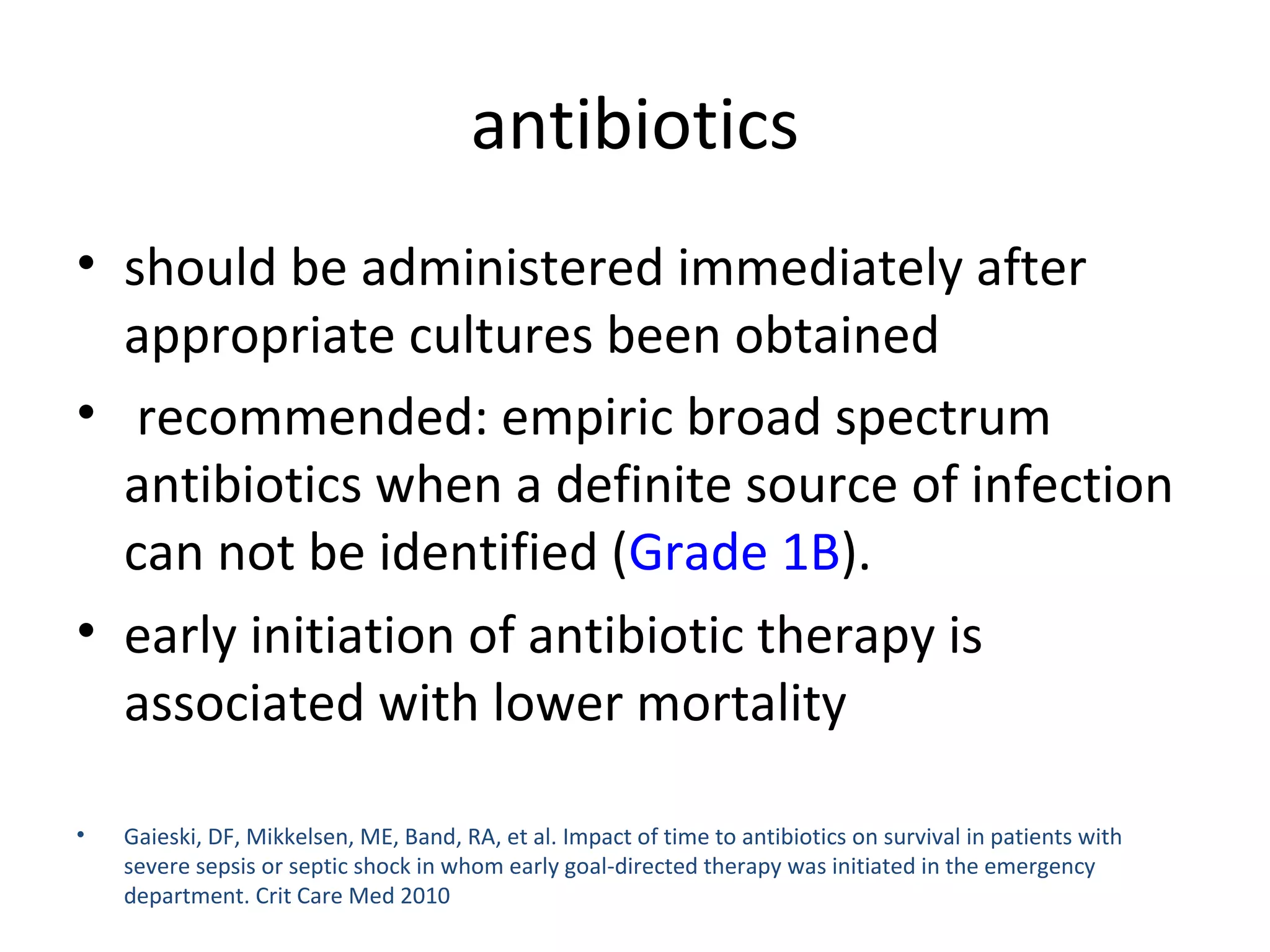 antibiotics should be administered immediately after appropriate cultures been obtained recommended: empiric broad spectrum antibiotics when a definite source of infection can not be identified ( Grade 1B ). early initiation of antibiotic therapy is associated with lower mortality  Gaieski, DF, Mikkelsen, ME, Band, RA, et al. Impact of time to antibiotics on survival in patients with severe sepsis or septic shock in whom early goal-directed therapy was initiated in the emergency department. Crit Care Med 2010 