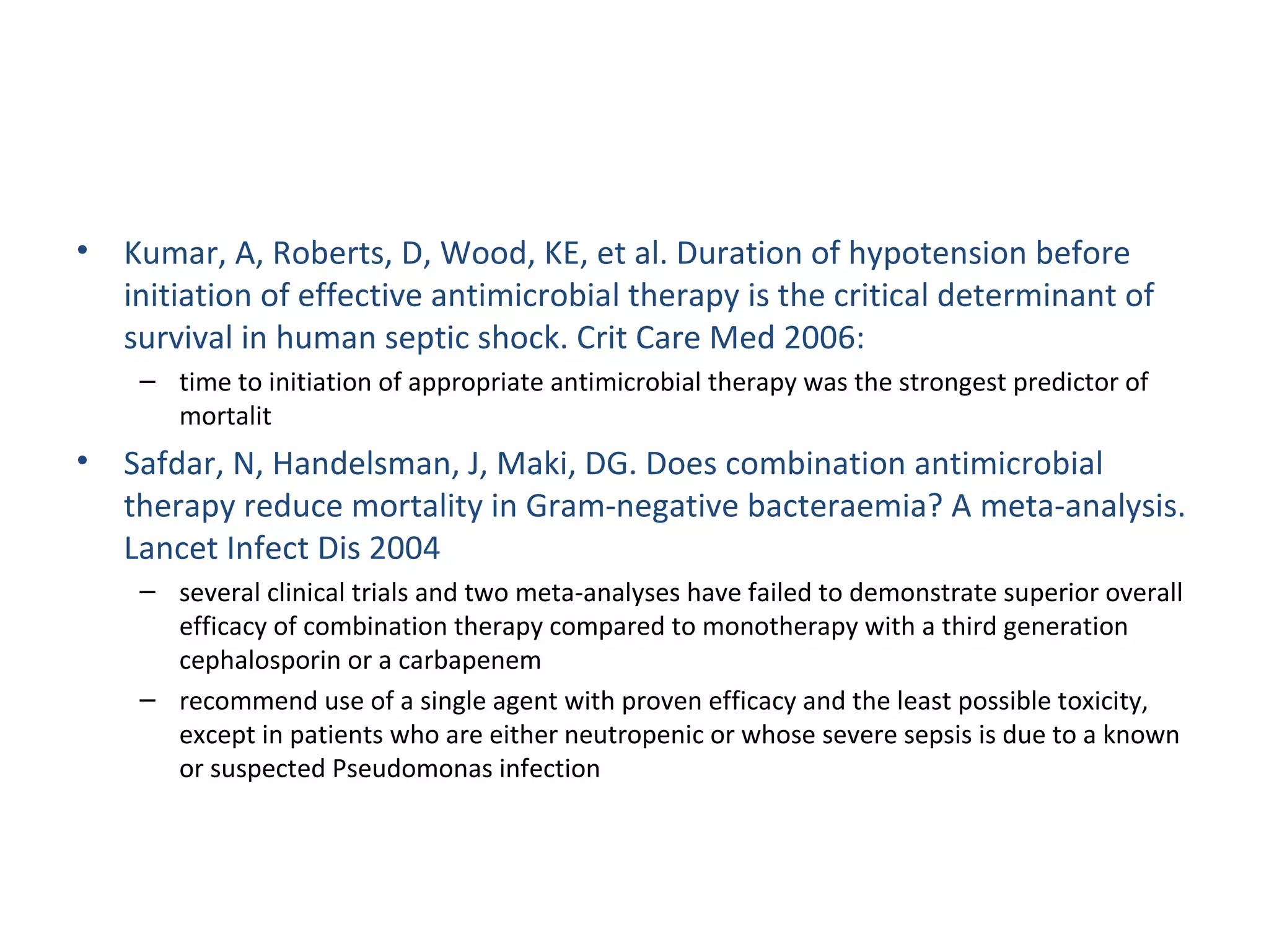 Kumar, A, Roberts, D, Wood, KE, et al. Duration of hypotension before initiation of effective antimicrobial therapy is the critical determinant of survival in human septic shock. Crit Care Med 2006: time to initiation of appropriate antimicrobial therapy was the strongest predictor of mortalit Safdar, N, Handelsman, J, Maki, DG. Does combination antimicrobial therapy reduce mortality in Gram-negative bacteraemia? A meta-analysis. Lancet Infect Dis 2004 several clinical trials and two meta-analyses have failed to demonstrate superior overall efficacy of combination therapy compared to monotherapy with a third generation cephalosporin or a carbapenem recommend use of a single agent with proven efficacy and the least possible toxicity, except in patients who are either neutropenic or whose severe sepsis is due to a known or suspected Pseudomonas infection  