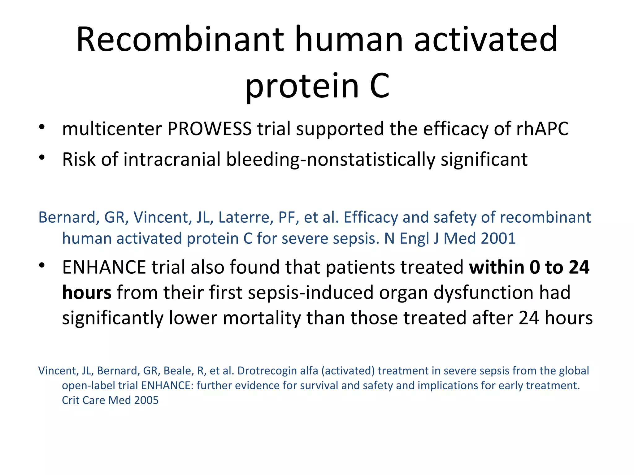 Recombinant human activated protein C multicenter PROWESS trial supported the efficacy of rhAPC Risk of intracranial bleeding-nonstatistically significant  Bernard, GR, Vincent, JL, Laterre, PF, et al. Efficacy and safety of recombinant human activated protein C for severe sepsis. N Engl J Med 2001 ENHANCE trial also found that patients treated  within 0 to 24 hours  from their first sepsis-induced organ dysfunction had significantly lower mortality than those treated after 24 hours Vincent, JL, Bernard, GR, Beale, R, et al. Drotrecogin alfa (activated) treatment in severe sepsis from the global open-label trial ENHANCE: further evidence for survival and safety and implications for early treatment. Crit Care Med 2005 