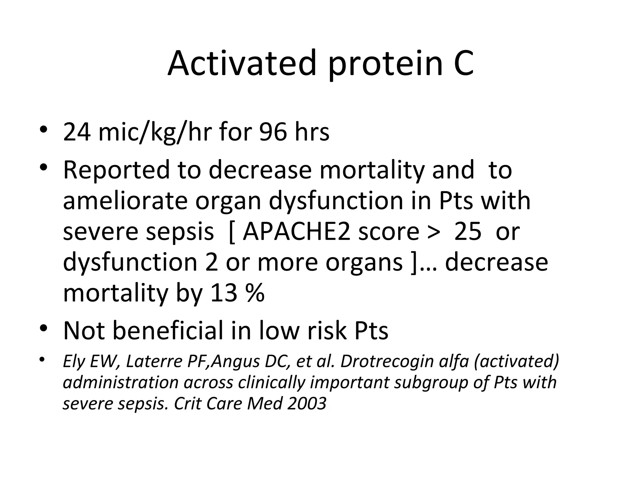 Activated protein C 24 mic/kg/hr for 96 hrs Reported to decrease mortality and  to ameliorate organ dysfunction in Pts with severe sepsis  [ APACHE2 score >  25  or dysfunction 2 or more organs ]… decrease mortality by 13 % Not beneficial in low risk Pts Ely EW, Laterre PF,Angus DC, et al. Drotrecogin alfa (activated) administration across clinically important subgroup of Pts with severe sepsis. Crit Care Med 2003 