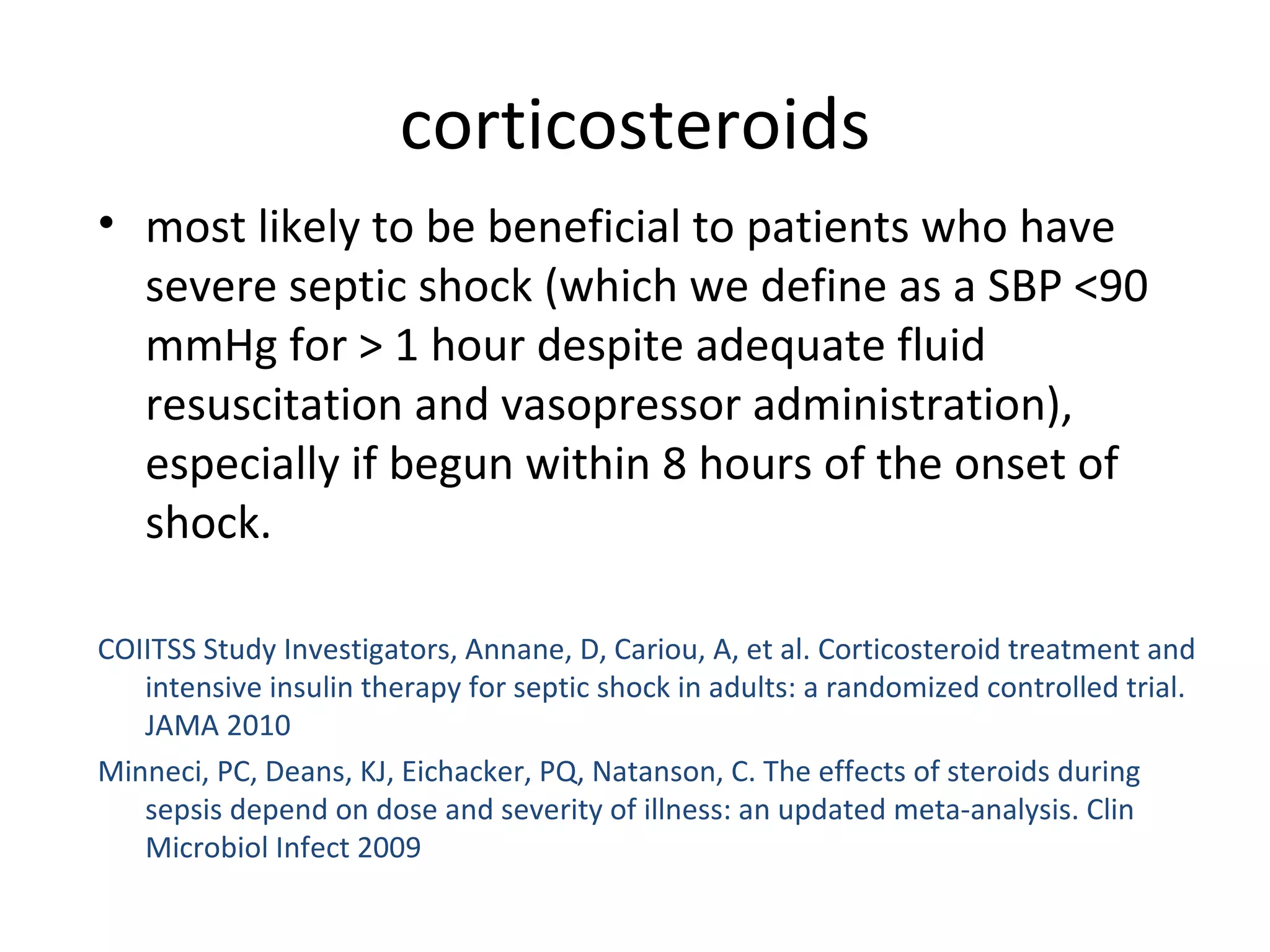 corticosteroids most likely to be beneficial to patients who have severe septic shock (which we define as a SBP <90 mmHg for > 1 hour despite adequate fluid resuscitation and vasopressor administration), especially if begun within 8 hours of the onset of shock. COIITSS Study Investigators, Annane, D, Cariou, A, et al. Corticosteroid treatment and intensive insulin therapy for septic shock in adults: a randomized controlled trial. JAMA 2010 Minneci, PC, Deans, KJ, Eichacker, PQ, Natanson, C. The effects of steroids during sepsis depend on dose and severity of illness: an updated meta-analysis. Clin Microbiol Infect 2009 