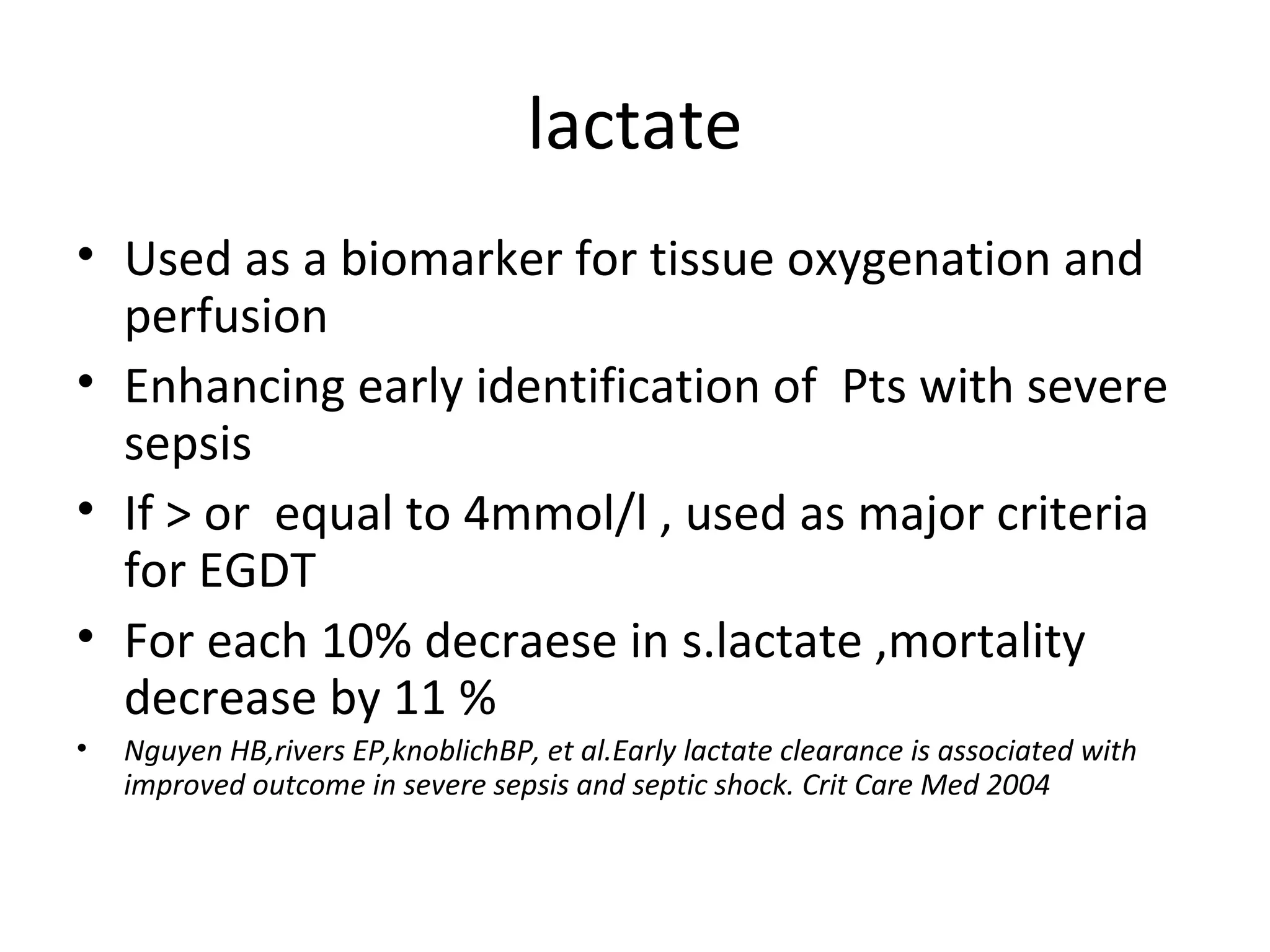 lactate Used as a biomarker for tissue oxygenation and perfusion Enhancing early identification of  Pts with severe sepsis If > or  equal to 4mmol/l , used as major criteria for EGDT For each 10% decraese in s.lactate ,mortality decrease by 11 % Nguyen HB,rivers EP,knoblichBP, et al.Early lactate clearance is associated with improved outcome in severe sepsis and septic shock. Crit Care Med 2004  
