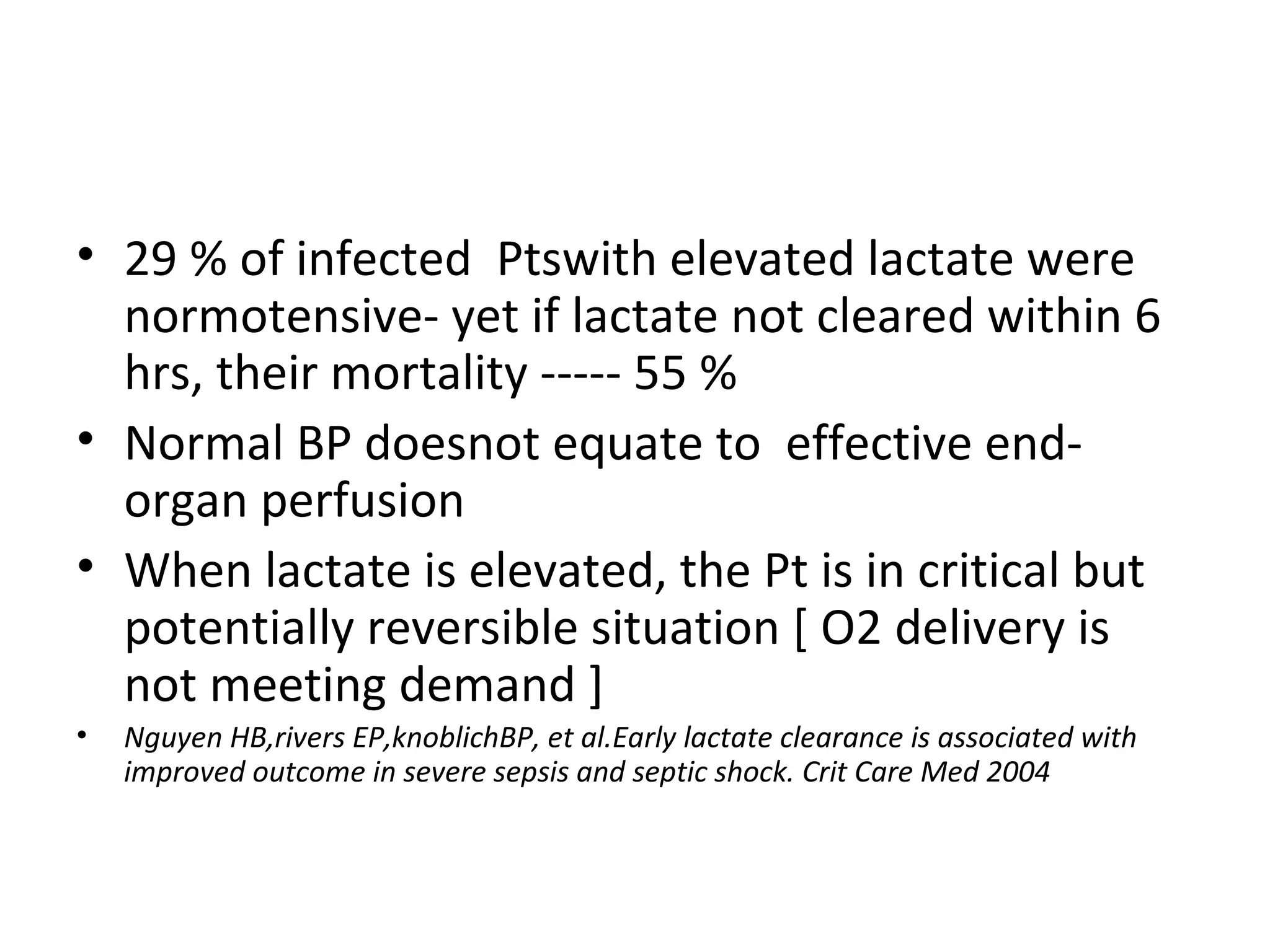 29 % of infected  Ptswith elevated lactate were normotensive- yet if lactate not cleared within 6 hrs, their mortality ----- 55 % Normal BP doesnot equate to  effective end-organ perfusion When lactate is elevated, the Pt is in critical but  potentially reversible situation [ O2 delivery is not meeting demand ] Nguyen HB,rivers EP,knoblichBP, et al.Early lactate clearance is associated with improved outcome in severe sepsis and septic shock. Crit Care Med 2004  