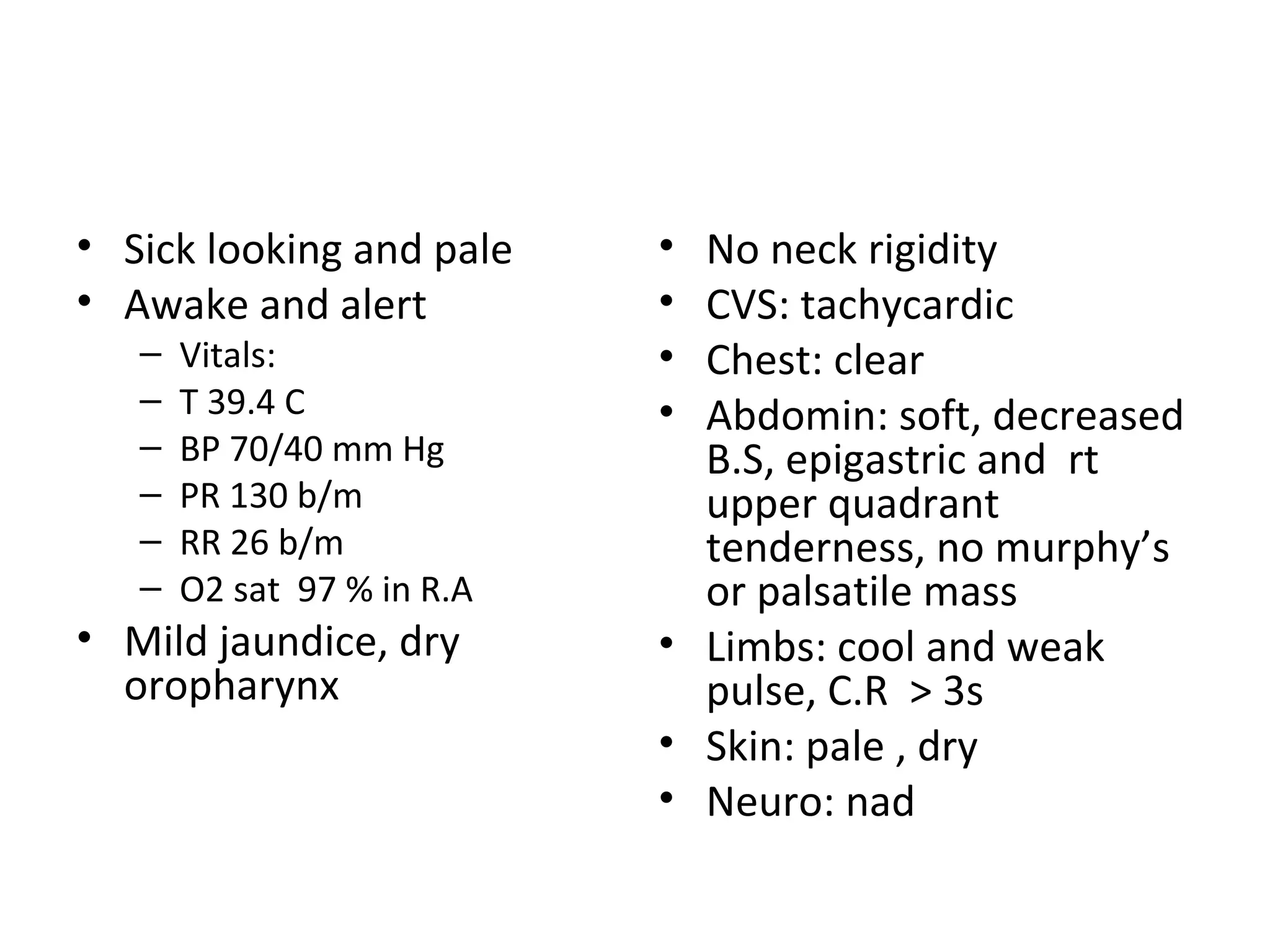 Sick looking and pale Awake and alert Vitals: T 39.4 C BP 70/40 mm Hg PR 130 b/m RR 26 b/m O2 sat  97 % in R.A Mild jaundice, dry oropharynx No neck rigidity CVS: tachycardic Chest: clear Abdomin: soft, decreased B.S, epigastric and  rt upper quadrant  tenderness, no murphy’s or palsatile mass Limbs: cool and weak pulse, C.R  > 3s Skin: pale , dry Neuro: nad 