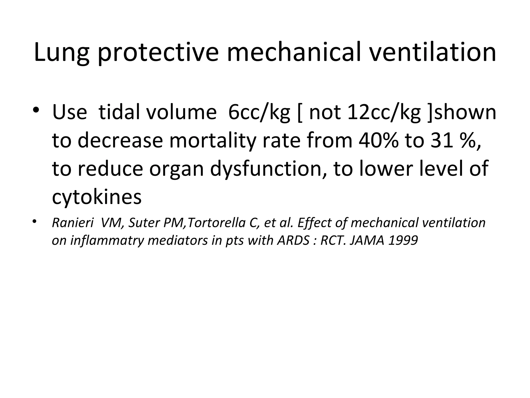 Lung protective mechanical ventilation Use  tidal volume  6cc/kg [ not 12cc/kg ]shown to decrease mortality rate from 40% to 31 %, to reduce organ dysfunction, to lower level of cytokines Ranieri  VM, Suter PM,Tortorella C, et al. Effect of mechanical ventilation on inflammatry mediators in pts with ARDS : RCT. JAMA 1999 