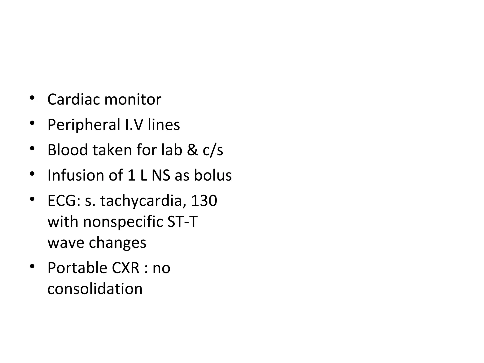 Cardiac monitor Peripheral I.V lines Blood taken for lab & c/s Infusion of 1 L NS as bolus ECG: s. tachycardia, 130 with nonspecific ST-T wave changes Portable CXR : no consolidation 