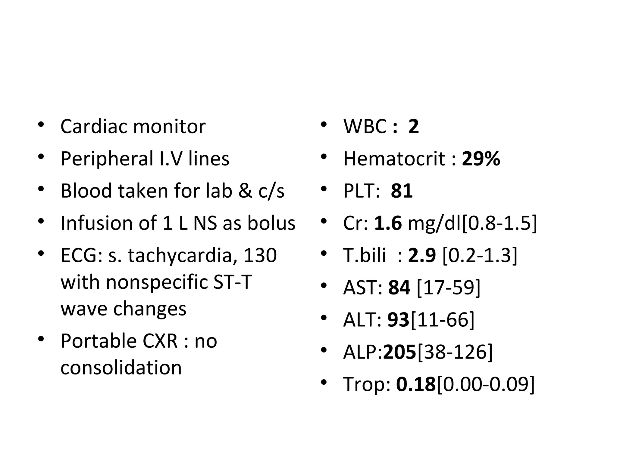 Cardiac monitor Peripheral I.V lines Blood taken for lab & c/s Infusion of 1 L NS as bolus ECG: s. tachycardia, 130 with nonspecific ST-T wave changes Portable CXR : no consolidation WBC  :  2 Hematocrit :  29% PLT:  81 Cr:  1.6  mg/dl[0.8-1.5] T.bili  :  2.9  [0.2-1.3] AST:  84  [17-59] ALT:  93 [11-66] ALP: 205 [38-126] Trop:  0.18 [0.00-0.09] 