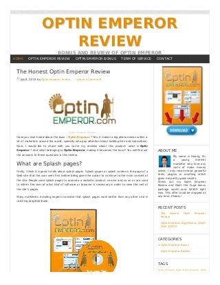 OPTIN EMPEROROPTIN EMPEROR
REVIEWREVIEW
BONUS AND REVIEW OF OPTIN EMPEROR
The Honest Optin Emperor Review
July 8, 2013 by Optin emperor review Leave a Comment
Optin Emperor Review
Have you ever heard about the buzz – Optin Emperor ? Yes, it makes a big phenomenon within a
lot of marketers around the world, specially who pay attention about building lists and subscribers.
Now, I would like to share with you some my reviews about this product: what is Optin
Emperor ? And what belonging to Optin Emperor making it becomes the buzz? You will ﬁnd out
the answers to these questions in this review.
What are Splash pages?
Firstly, I think it is good to talk about splash pages. Splash pages or splash screen is the page of a
Web site that the user sees ﬁrst before being given the option to continue to the main content of
the site. People used splash pages to promote a website, product, service and so on or are used
to inform the user of what kind of software or browser is necessary in order to view the rest of
the site’s pages.
Many marketers including experts consider that splash pages work better than any other viral in
catching targeted leads.
ABOUT ME
My name is Hoang. I'm
a young internet
marketer who love any
sorts of make money
online. I only recommend powerful
tools, plugins or anything which
gives me pretty good results.
Check out my Optin Emperor
Review and Claim the huge bonus
package worth over $2500 right
now. This oﬀer could be stopped at
any time. Cheers!
RECENT POSTS
The Honest Optin Emperor
Review
Optin Emperor Huge Bonus Worth
Over $2500
CATEGORIES
Optin Emperor Bonus
Optin Emperor Review
TAGS
Bonus Emperor Optin Optin Emperor Optin
HOME OPTIN EMPEROR REVIEW OPTIN EMPEROR BONUS TERM OF SERVICE CONTACT
 